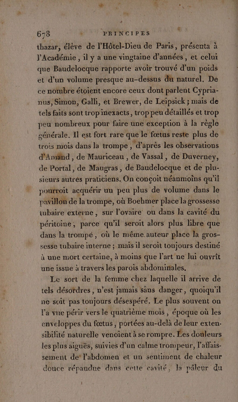 thazar, élève de l'Hôtel-Dieu de Paris, présenta à l'Académie , il y a une vingtaine d'années , et celui que Baudelocque rapporte avoir trouvé d’un poids et d’un volume presque au-dessus du naturel, De ce nombre étoient encore ceux dont parlent Cypria- nus, Simon, Gall, et Brewer, de Leipsick ; mais de tels faits sont trop mexacts, trop peu détaillés et trop peu nombreux pour faire une excepuon à la régle sénérale. Il est fort rare que le fœtus reste plus de trois mois dans la trompe, 4: après les observations d'Amand , de Mauriceau , de Vassal, de Duverney, de Portal À de Maugras , de Baudelocque et de plu- sieurs autrés praticiens. On conçoit néanmoins qu’il pourroit acquérir un peu plus de volume dans le pavillon de la trompe, où Boehmer place la grossesse iubaire externe, sur l'ovaire ou dans la cavité du péritoine, parce qu'il seroit alors plus libre que dans la trompé, où le même.auteur place la gros- sesse tubaire interne ; mais 1] seroit toujours destiné à une mort certaine, à moins que l’art ne lui ouvrit une issue à travers les parois abdominales, Le sort de la femme chez laquelle 1l arrive de tels désordres, n’est jamais sans danger, quoiqu'il ne soit pas toujours désespéré. Le plus souvent on la vue périr vers lé quatrième mois , époque où les enveloppes du fœtus , portées au-delà de leur exten- sibilité naturelle venoient à se rompre. Ées douleurs les plus aiguës, suivies d’un calme trompeur, l’affais- sement de’ l’abdomen et un sentiment de chaleur douce répandue dans cette cavité, Ja pâéleur du