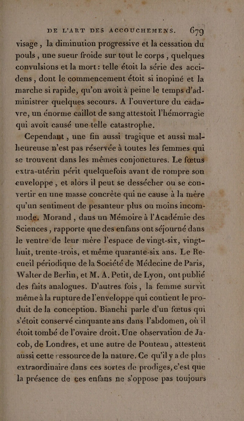 visage , la diminution progressive et la cessation du pouls , une sueur froide sur tout le corps, quelques convulsions et la mort : telle étoit la série des acci- dens , dont le commencement étoit si inopiné et la marche si rapide, qu’on avoit à peine le temps d’ad- ministrer quelques secours. À l'ouverture du cada- vre, un énorme caïllot de sang attestoit l'hémorragie qui avoit causé unetelle catastrophe. | Cependant , une fin aussi tragique et aussi mal- heureuse n’est pas réservée à toutes les femmes qui se trouvent dans les mêmes conjonctures. Le fœtus extra-utérin périt quelquefois avant de rompre son enveloppe , et alors il peut se dessécher ou se con- verlir en une masse concrète qui ne cause à la mére qu’un sentiment de pesanteur plus où moins incom- mode: Morand , dans un Mémoire à l'Académie des Sciences , rapporte que destenfans ont séjourné dans le ventre de leur mère l’espace de vingt-six, vingt- huit, trente-trois, et même quarante-six ans. Le Re- cueil périodique de la Société de Médecine de Paris, Walter de Berlin, et M. A. Petit, de Lyon, ont publié des faits analogues. D’autres. fois, la femme survit même à la rupture de l'enveloppe qui contient le pro- duit de la conception. Bianchi parle d’un fœtus qui s’étoit conservé cinquante ans dans l’abdomen, où il évoit tombé de l'ovaire droit. Une observation de Ja- cob, de Londres, et une autre de Pouteau, attestent aussi cette ressource de la nature. Ce qu'il y a de plus extraordinaire dans ces sortes de prodiges, c’est que la présence de ces enfans ne s'oppose pas toujours