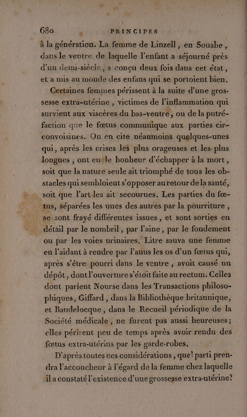 68a sd PRINCIPES à la génération. La femme de Linzell, en Souabe, dans le ventre de laquelle l’enfant a séjourné près d’un denu-siècle, a concu deux fois dans cet état, et a mis au monde des enfans qui se portoient bien. _ Gertaines femmes périssent à la suite d’une gros- sesse extra-utérine , victimes de l’inflammation qui survient aux viscères du bas-ventre, ou de la putré- faction que le fœtus communique aux parties cir- convoisines. On en cite néanmoins quelques-unes qui, après Îles crises les plus orageuses et les: plus longues , ont eutle bonheur d'échapper à la mort, soit que la nature seule ait triomphé de tous les ob- stacles qui sembloient s'opposer auretour de la santé, soit que l’arules ait secourues, Les parties du fœ- tus, Séparées les unes des autres par la pourriture , se sont frayé différentes issues , et sont sorties en … détail par le nombril, par laine, par le fondement ou par les voies urinaires, Litre sauva une femme en l’aidant à rendre par l’anus les os d’un fœtus qui, aprés s'être pourri dans le ventre , avoit causé un dépôt, dont l'ouverture s’étoit faite au rectum. Celles dont parient Nourse dans les Transactions philoso- phiques, Giffard , dans la Bibliothèque britannique, et Baudelocque , dans le Recueil périodique de la Société médicale, ne furent pas aussi heureuses; elles périrent peu de temps après avoir rendu des fœtus extra-utérins par les garde-robes. D’après toutes ces considérations , que! parti pren- dra l’accoucheur à l'égard de la femme chez laquelle il a constaté l'existence d’une grossesse extra-utérine?