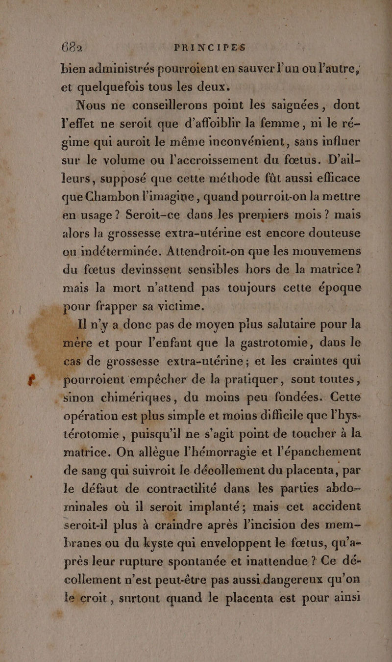 bien administrés pourroient en sauver l'un ou Pautre, et quelquefois tous les deux. | Nous ne conseillerons point les saignées , dont l'effet ne seroit que d’affoiblir la femme , ni le ré- gime qui auroit le même inconvénient, sans influer sur le volume ou l'accroissement du fœtus. D’ail- leurs, supposé que cette méthode fût aussi efficace que Chambon limagiue, quand pourroit-on la mettre en usage ? Seroit-ce dans les premiers mois ? mais alors la grossesse extra-utérine est encore douteuse ou indéterminée. Attendroit-on que les mouvemens du fœtus devinssent sensibles hors de la matrice ? mais la mort n'attend pas toujours cette époque 4 Fe f | nds a de la A sont toutes, sinon chimériques, du moins peu fondées. Cette opération est plus simple et moins difficile que l’hys- _térotomie, puisqu'il ne s’agit point de toucher à la matrice. On allègue l’hémorragie et l'épanchement de sang qui suivroit le décollement du placenta, par le défaut de contracülité dans les parues abdo- minales où il seroit implanté; maïs cet accident seroit-il plus à craindre aprés l’incision des mem- branes ou du kyste qui enveloppent le fœtus, qu'a- près leur rupture spontanée et mattendue ? Ce dé- collement n’est peut-être pas aussi dangereux qu'on lercroit, surtout quand le placenta est pour ainsi