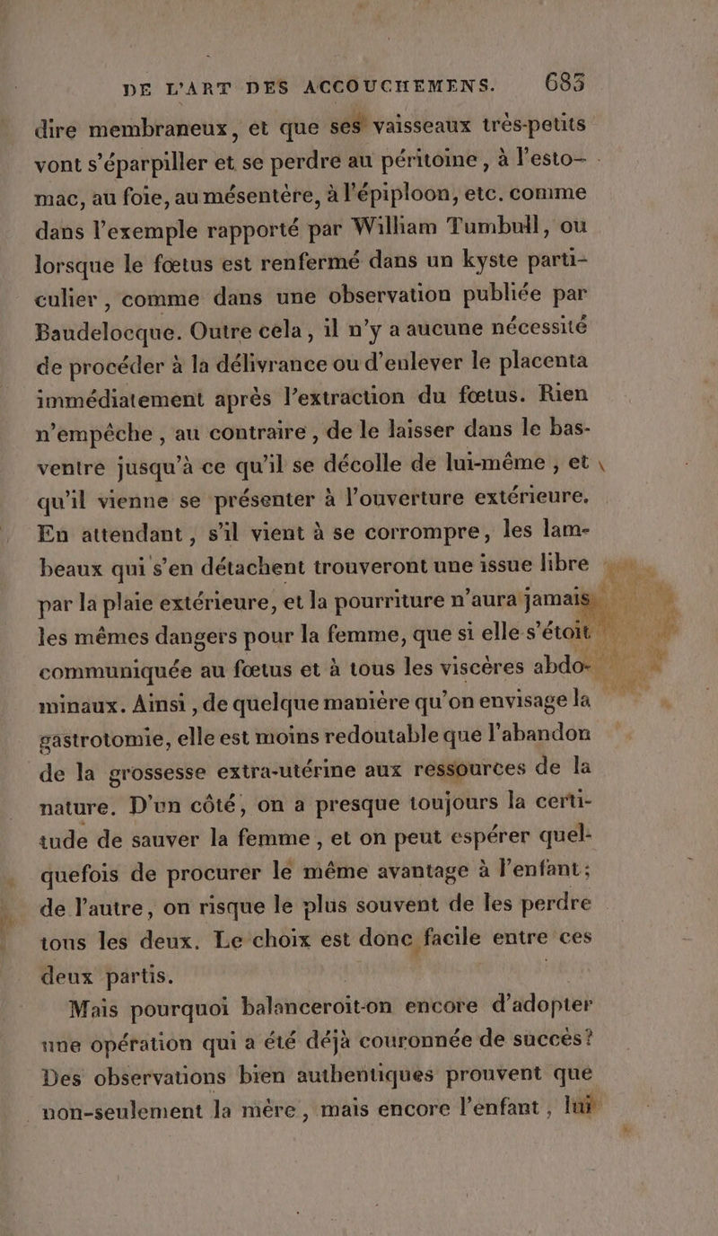 dire membraneux, et que ses! vaisseaux trés-petits mac, au foie, au mésentére, à l’épiploon, etc. comme dans l'exemple rapporté par William Tumbuil, ou lorsque le fœtus est renfermé dans un kyste parti- culier, comme dans une observation publiée par Baudelocque. Outre cela, 1l n’y a aucune nécessité de procéder à la délivrance ou d'enlever le placenta immédiatement après l'extraction du fœtus. Rien n'empêche , au contraire , de le laisser dans le bas- ventre jusqu’à ce qu'il se décolle de lui-même , et qu’il vienne se présenter à l’ouverture extérieure, En attendant, s’il vient à se corrompre, les lam- beaux qui s’en détachent trouveront une issue libre par la plaie extérieure, et la pourriture n’aura jamais minaux. Ainsi , de quelque manière qu’on envisage la gastrotomie, elle est moins redoutable que l'abandon nature. D'un côté, on a presque toujours la certi- tude de sauver la femme , et on peut espérer quel: quefois de proctrér le même avantage à l’enfant; de l’autre, on risque le plus souvent de les perdre tous Îles deux: Le choix est donc facile entre ces deux partis. | Mais pourquoi batshébr dits -on encore d'adopter une opération qui à été déjà couronnée de succés ? Des observations bien authentiques prouvent que pr