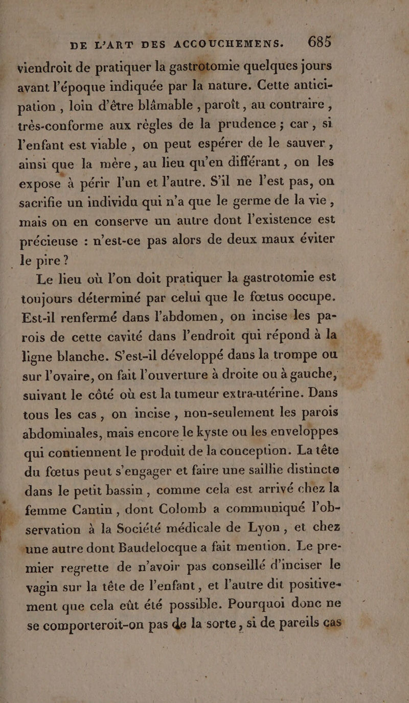 + KE DE L'ART DES ACCOUCHEMENS. 68 viendroit de pratiquer la gastrôtomie quelques jours avant l’époque indiquée par la nature. Cette antici- pation , loin d’être blämable , paroît, au contraire , trés-conforme aux règles de la prudence ; car , si l'enfant est viable , on peut ponrer de le sauver, ainsi qe la mère, au lieu qu’en différant , on les expose à périr l’un et l’autre. S'il ne best pas, on sacrifie un individu qui n’a que le germe de la vie, | mais on en conserve un autre dont l'existence est précieuse : west-ce pas alors de deux maux éviter Le lieu où l’on doit pratiquer la gastrotomie est toujours déterminé par celui que le fœtus occupe. Est-il renfermé dans l'abdomen, on incise les pa- rois de cette cavité dans l’endroit qui répond à la ligne blanche. S’est-il développé dans la trompe ou sur l'ovaire, on fait l’ouverture à droite ou à gauche, suivant le côté où est la tumeur extra-utérine. Dans tous les cas, on incise, non-seulement les parois abdominales, mais encore le kyste ou les enveloppes qui contiennent le produit de la conception. La tête du fœtus peut s'engager et faire une saillie distincte dans le petit bassin, comme cela est arrivé chez la femme Cantin , dont Colomb a communiqué l’ob- servation à la Société médicale de Lyon, et chez mier regrette de n’avoir pas conseillé d'inciser le vagin sur la tête de l'enfant, et l'autre dit positive- ment que cela eût été possible. Pourquoi done ne se comporteroit-on pas de la sorte, si de pareils cas