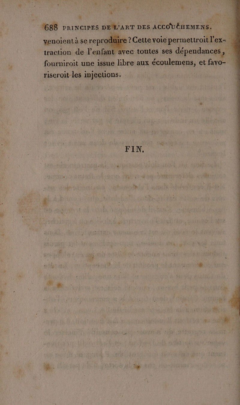 à * ÿ $ F ñ 1688 PRINCIPES DEM’ART DES ACCOUËHEMENS. venoient à se reproduire ? Cette voie permettroit l’ex- 4 traction de l’enfant avec toutes ses dépendances, fourniroit une issue libre aux écoulemens, et favo- riseroit-les injections. FIN.