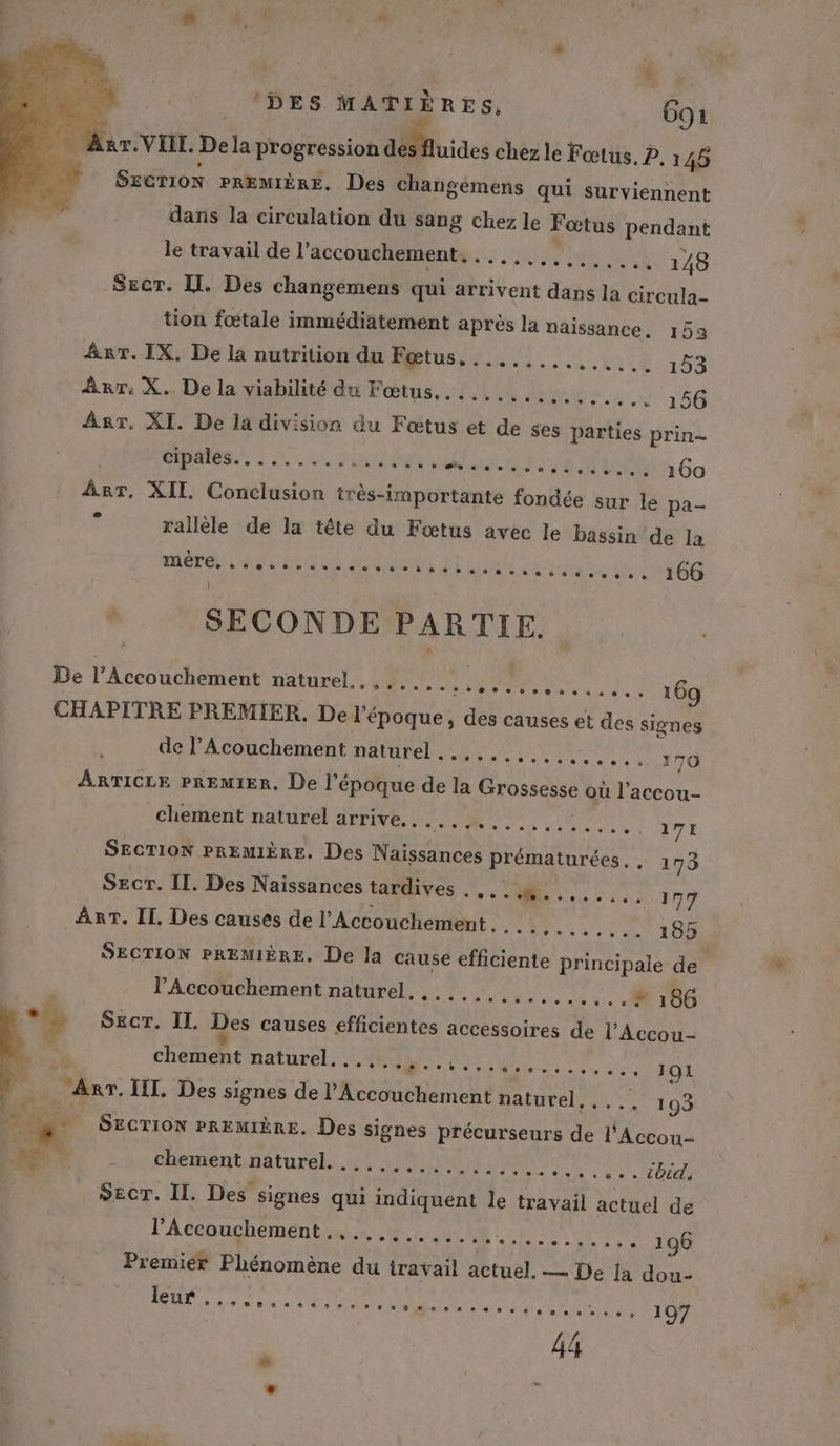 à Mir. VIT. Dela progression désflutdes chez le Fœtus, P. 145 | Szerion PREMIÈRE, Des changémens qui surviennent dans la circulation du sang chez le Fœtus pendant le travail de l’ accouchement. . .... RPC 148 SEecr. IL. Des changemens qui arrivent dans la circula- tion fœtale immédiatement après la naissance. 153 Arr. IX. De la nutrition du Fœtus......... HNEE 153 Arr: X.. De la viabilité du Fœtus,. .....,......, 156 Arr. XI. De la division du Fœtus et de ses parties prin- PME 2 SR URL mat PSS ER S Go Arr. XII Conclusion très-importante fondée sur le pa- rallèle de la tête du Fæœtus avec le bassin de la OT AA URSS MEN LE A np à 106 SECONDE PARTIE. De l’Accouchement naturels SM EU MMM TTL 169 CHAPITRE PREMIER. De l époque, dl causes et des signes de l’Acouchement naturel ..,,..,......... 170 ARTICLE PREMIER, De l'époque de la oo où l’accou- chement naturel arrive. . RE. SANT EE ME VIE re SECTION PREMIÈRE. Des Naissances prématurées, , 175 SEcT. [I. Des Naissances tardives . NES 77 Arr. II. Des causes de l'Accouchement . . POP RMETT SECTION PREMIÈRE. De la cause TA principale de | l'Accouchement naturel. ,..,........ ..# 166 L SECT. II. Des causes HAN accessoires à Re chement naturel... 0... 101 M. III. Des signes de l’Accouchement naturel,.... 193 | EN SECTION PREMIÈRE. Des signes précurseurs ss l’Accou- À chement naturel, 4, 42 N2%1) 0 Rs ete 2070 SECT. II. Des signes qui Horus le travail actuel de l'Accoughément nr, ..,2,.028 0 00 UN 196 Premier Phénomène du travail actuel. — De la dou- ERA ARE 4 A ME em ls eA 197 44