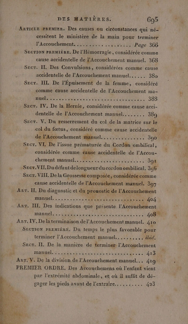 F= Le ; ARTICLE @REMIER. Des causes ou cirèonstances qui né- cessitent le ministère de la main pour terminer Accouchement, :..,.:.......:...,: Page 366 SECTION PREMIÈRE. De l’'Hémorragie, considérée comme cause accidentelle de l'Accouchement manuel. 368 Secr. Il. Des Convulsions, considérées comme cause accidentelle de l’Accouchement manuel...... 380 Secr. IL De l'Épuisement de la femme, considéré comme cause accidentelle de l’Accouchement ma- DEA a Gala ce D SUR MC es ANUS: 388 Sscr. IV. De la Hernie, considérée comme cause acci- dentelle de l'Accouchement manuel........ 389 $SEcT. V. Du resserrement du cel de la matrice sur le col du fœtus, considéré comme cause accidentelle de l’Accouchement manuel. 4 EN RENE So Secr. VI. De l'issue prématurée du Cordôn ombilical, considérée comme cause accidentelle de l’Accou- Chement manuel, 2e AO ME x ee 391 Secr.VIT. Du défaut delongueur du cordon ombilical, 306 Secr. VIII Dela Grossesse composée, considérée comme cause accidentelle de l’Accouchement manuel. 397 ART. Il, Du diagnostic et du pronostic de l’Accouchement manuel... 5.0 Ne 404 Arr. IT. Des indications que présente l’Accouchement manuels, 4H sn ait LR à Anita à 3: OR Anr. IV. De la terminaison del’ Accouchement manuel. 4 10 SECTION PREMIÈRE, Du temps le plus favorable pour terminer l’Accouchement manuel........,.. #bid. Sec, Il. De la manière de terminer l'Accouchement MEL A er Si AR dt A tel UE : 413 ART. V. De la division de l’Accouchement manuel... 419 PREMIER ORDRE, Des Accouchemens où l'enfant vient par l'extrémité abdominale, et où il suffit de dé- « gager les pieds avant de l’extraire,,........ 423