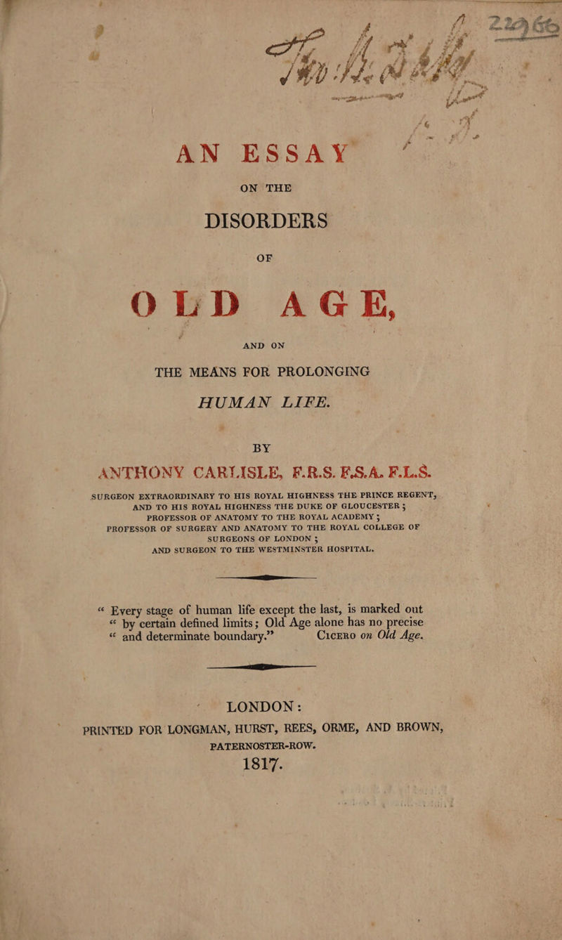 SN ESSAY * ON THE DISORDERS OF OLD AGE, THE MEANS FOR PROLONGING HUMAN LIFE. BY ANTHONY CARLISLE, F.R.S. F.S.A. F.LS. SURGEON EXTRAORDINARY TO HIS ROYAL HIGHNESS THE PRINCE REGENT, AND TO HIS ROYAL HIGHNESS THE DUKE OF GLOUCESTER 5 PROFESSOR OF ANATOMY TO THE ROYAL ACADEMY 5 PROFESSOR OF SURGERY AND ANATOMY TO THE ROYAL COLLEGE OF SURGEONS OF LONDON 5 AND SURGEON TO THE WESTMINSTER HOSPITAL. (gees « Every stage of human life except the last, is marked out “ by certain defined limits; Old Age alone has no precise « and determinate boundary.” Cicero on Old Age. —— lt LONDON : PRINTED FOR LONGMAN, HURST, REES, ORME, AND BROWN, PATERNOSTER-ROW. 1817.