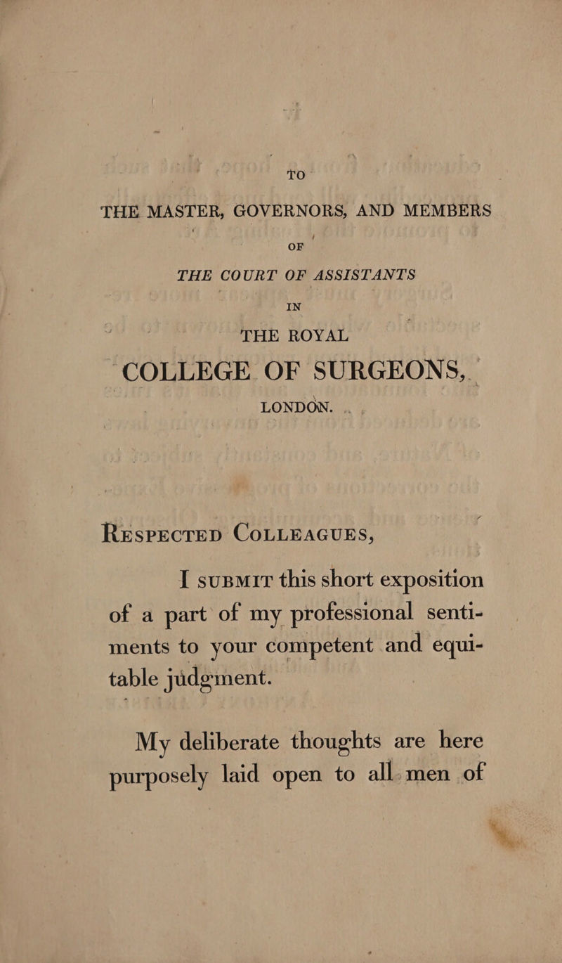 | TO THE MASTER, GOVERNORS, AND MEMBERS OF . THE COURT OF ASSISTANTS IN THE ROYAL ‘COLLEGE OF SURGEONS, LONDON. .. . ReEspecrep CoLLEAGuEs, I supmir this short exposition of a part of my professional senti- ments to your competent and equi- table judgment. My deliberate thoughts are here purposely laid open to all. men of