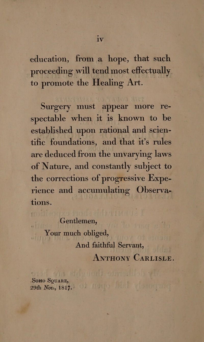 1V education, from a hope, that such proceeding will tend most effectually. to promote the Healing Art. Surgery must appear more re- spectable when it is known to be established upon rational and scien- tific foundations, and that it’s rules are deduced from the unvarying laws of Nature, and constantly subject to the corrections of progressive Expe- rience and GEN Ace a Observa- tions. Gentlemen, - Your much obliged, And faithful Servant, ANTHONY CARLISLE. SoHo SQuareE, 29th Nov, 1817. :