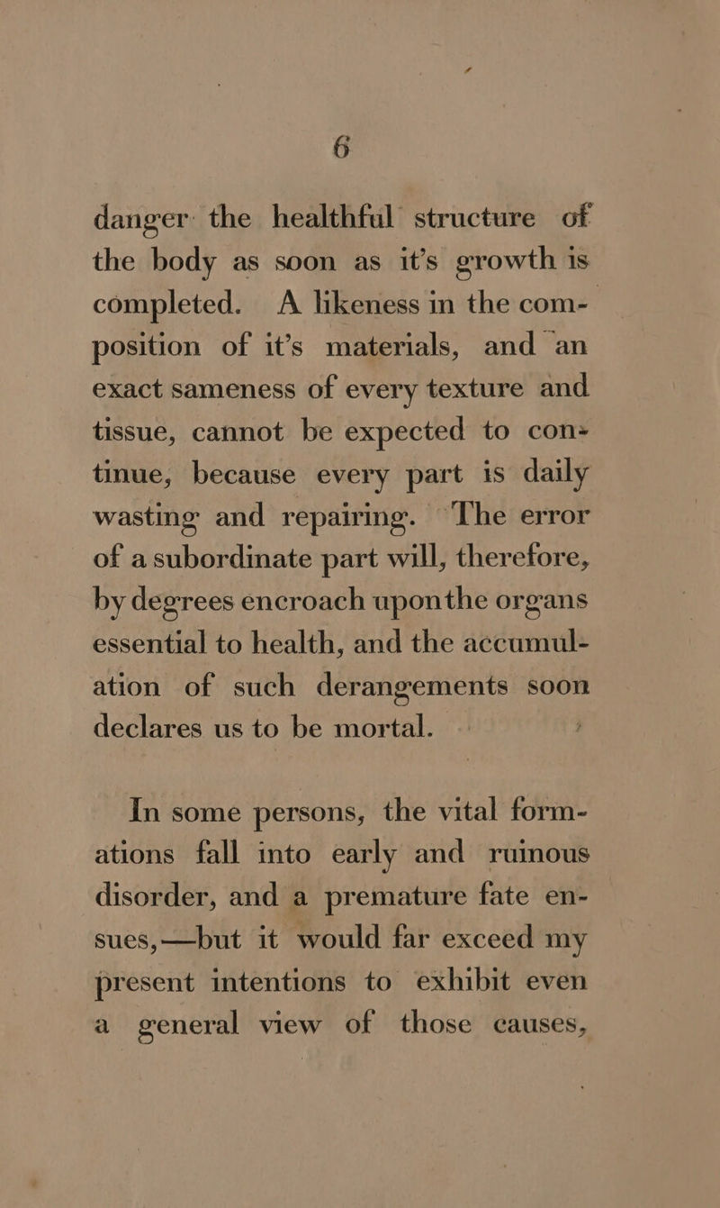 danger the healthful structure of the body as soon as it’s growth is completed. A likeness in the com- 7 position of it’s materials, and an exact sameness of every texture and tissue, cannot be expected to con» tinue, because every part is daily wasting and repairing. The error of a subordinate part will, therefore, by degrees encroach uponthe organs essential to health, and the accumul- ation of such derangements soon declares us to be mortal. In some persons, the vital form- ations fall into early and ruinous disorder, and a premature fate en- sues,—but it would far exceed my present intentions to exhibit even a general view of those causes,