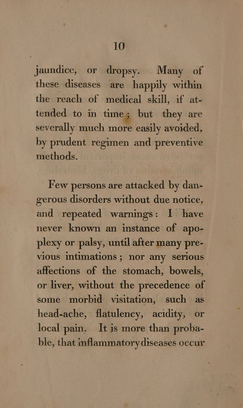 jaundice, or dropsy. Many of these diseases are happily within the reach of medical skill, if at- tended to in time: but they are severally much more easily avoided, by prudent regimen and preventive methods. Few persons are attacked by dan- gerous disorders without due notice, and repeated warnings: I have never known an instance of apo- plexy or palsy, until after many pre- vious intimations ; nor any serious affections of the stomach, bowels, or liver, without the precedence of some morbid visitation, such as head-ache, flatulency, acidity, or local pain. It is more than proba- ble, that inflammatory diseases occur