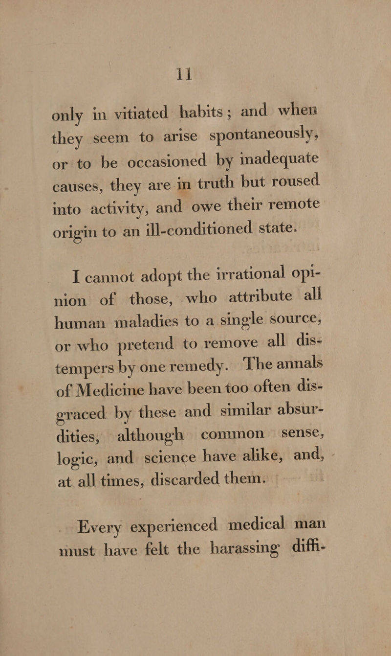 only in vitiated habits; and when they seem to arise spontaneously, or to be occasioned by inadequate causes, they are m truth but roused into activity, and owe their remote origin to an ill-conditioned state. I cannot adopt the irrational opi- nion of those, who attribute all human maladies to a single source, or who pretend to remove all dis- tempers by one remedy. The annals of Medicine have been too often dis- graced by these and similar absur- dities, although common sense, logic, and science have alike, and, - at all times, discarded them. | Every experienced medical man must have felt the harassing difh-