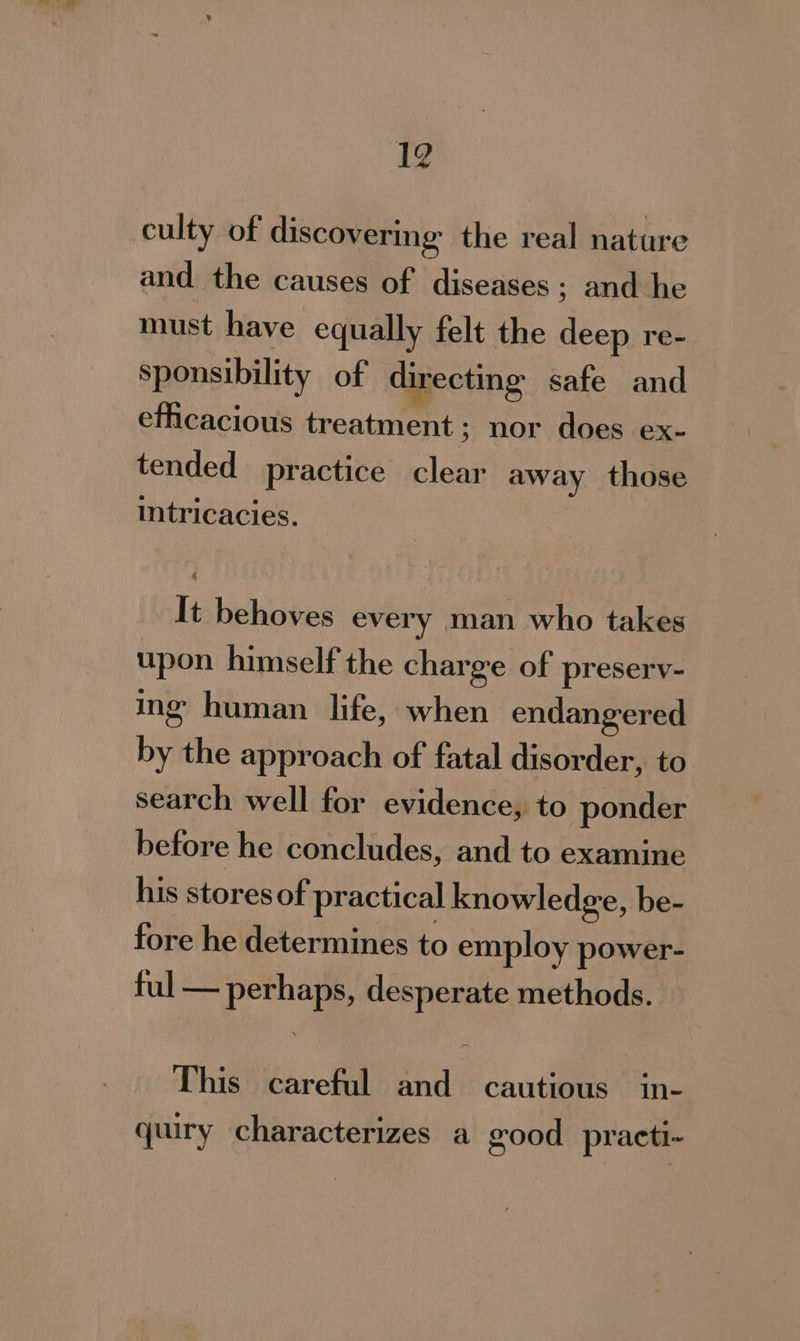 culty of discovering the real nature and the causes of diseases ; and he must have equally felt the deep re- sponsibility of directing safe and efficacious treatment; nor does ex- tended practice clear away those intricacies. It behoves every man who takes upon himself the charge of preserv- ing human life, when endangered by the approach of fatal disorder, to search well for evidence, to ponder before he concludes, and to examine his stores of practical knowledge, be- fore he determines to employ power- fale perhaps, desperate methods. This careful and cautious in- quiry characterizes a good practi~