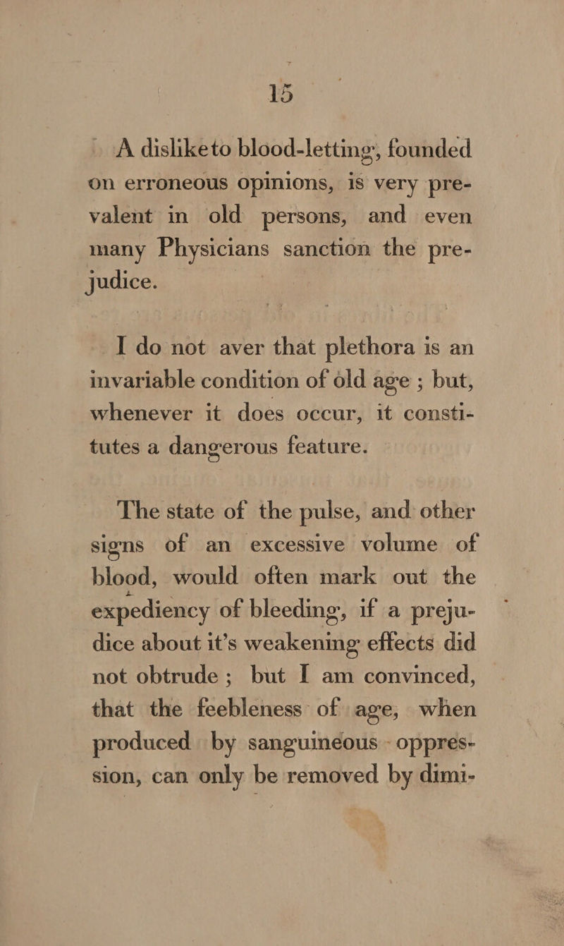 “ ae - A disliketo blood-letting,, founded on erroneous opinions, is very pre- valent in old persons, and even many Physicians sanction the pre- judice. } I do not aver that plethora is an invariable condition of old age ; but, whenever it does occur, it consti- tutes a dangerous feature. The state of the pulse, and: other signs of an excessive volume of blood, would often mark out the expediency of bleeding, if a preju- dice about it’s weakening effects did not obtrude ; but I am convinced, that the feebleness of age, when produced by sanguineous - oppres- sion, can only be removed by dimi-