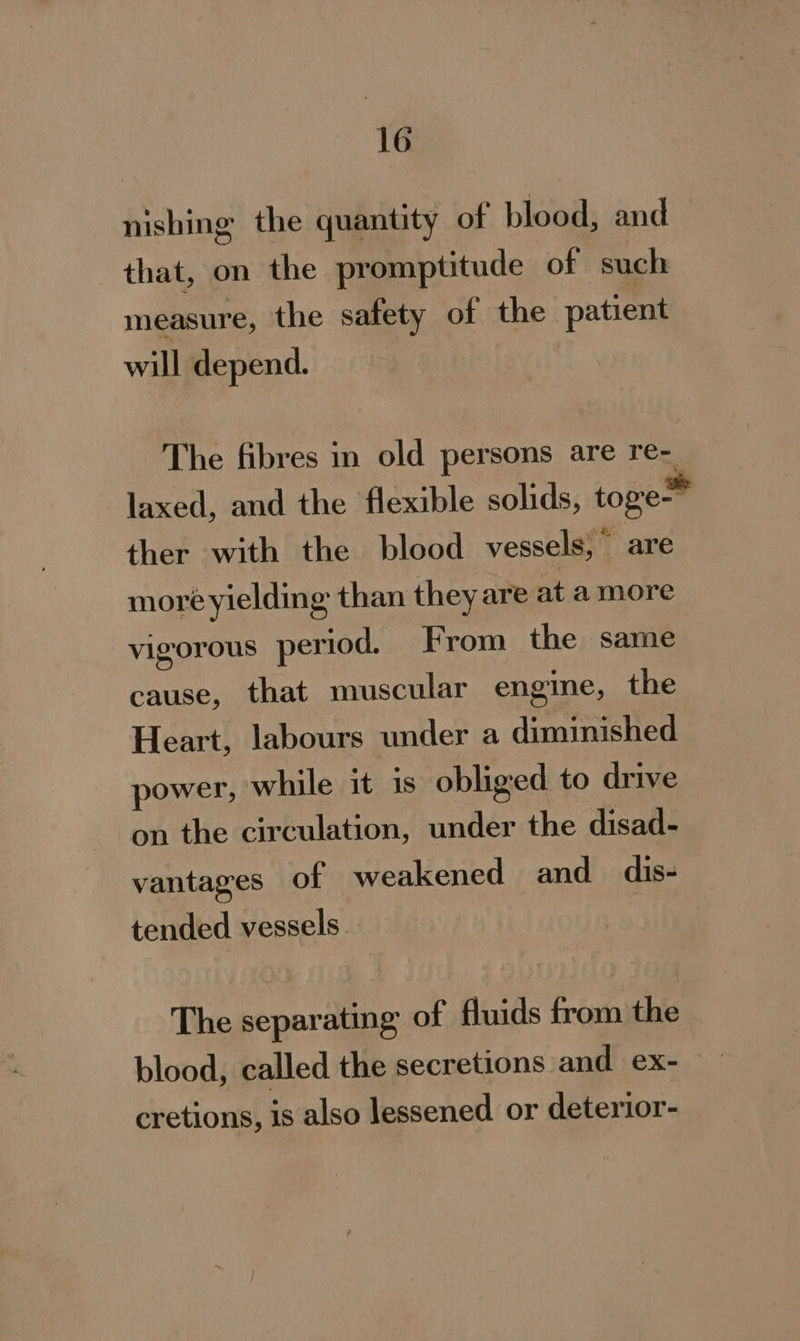 nishing the quantity of blood, and that, on the pr omptitude of such measure, the safety of the - patient will depend. The fibres in old persons are re laxed, and the flexible solids, toge™ ther with the blood vessels,” are moré yielding than they are at amore gorous period. From the same cause, that muscular engine, the Heart, labours under a diminished power, while it is obliged to drive on the circulation, under the disad- vl vantages of weakened and dis- tended vessels. | The separating of fluids from the blood, called the secretions and ex- cretions, is also lessened or deterior-