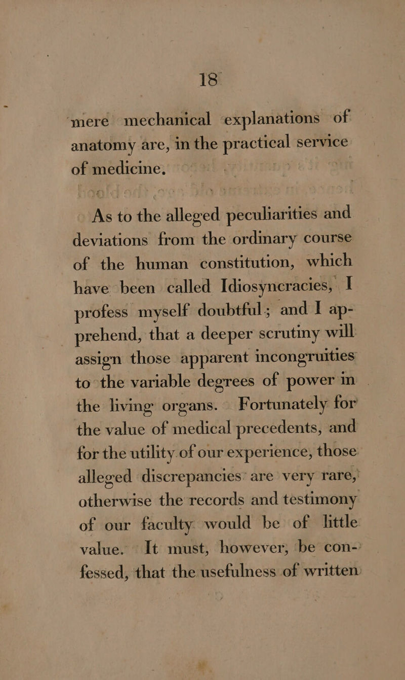 ‘mere mechanical explanations of anatomy are, in the practical service of medicine. Ths i As to the alleged peculiarities and deviations from the ordimary course of the human constitution, which have been called Idiosyncracies, I profess myself doubtful; and I ap- _ prehend, that a deeper scrutmy will assign those apparent incongruities to the variable degrees of power in | the living organs. © Fortunately for the value of medical precedents, and for the utility of our experience, those alleged discrepancies’ are very rare, otherwise the records and testimony of our faculty. would be of little value. It must, however, ‘be con-’ fessed, that the usefulness of written