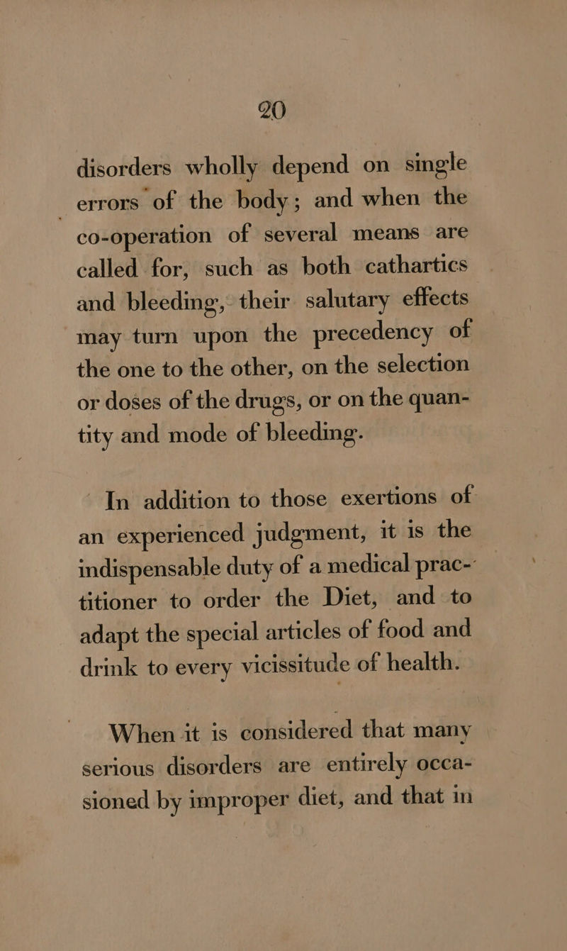 disorders wholly depend on single | errors of the body; and when the co-operation of several means are called for, such as both cathartics and bleeding”, their salutary effects may turn upon the precedency of the one to the other, on the selection or doses of the drugs, or on the quan- tity and mode of bleeding. In addition to those exertions of an experienced judgment, it is the indispensable duty of a medical prac- titioner to order the Diet, and to adapt the special articles of food and drink to every vicissitude of health. When it is considered that many serious disorders are entirely occa- sioned by improper diet, and that in