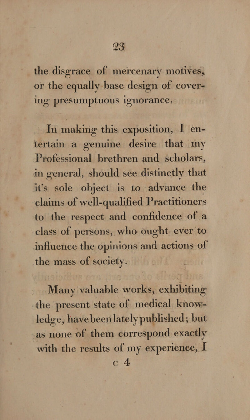 M3 the disgrace of mercenary motives, or the equally base design of cover= ing presumptuous ignorance. In making this exposition, I en- tertain a genuine desire that my Professional brethren and scholars, in general, should see distinctly that it’s sole object is to advance the claims of well-qualified Practitioners to the respect and confidence of a class of persons, who ought ever to influence the opinions and actions of the mass of society. Many valuable works, exhibiting the present state of medical know- ledge, havebeen lately published; but as none of them correspond exactly with the results of my experience, I c 4