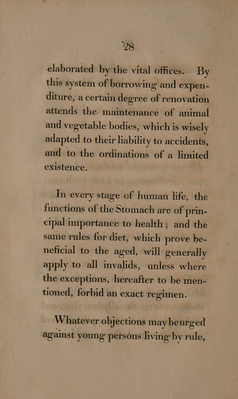 elaborated by the vital offices... By this system of borrowing’; and expen- diture, a certain degree of renovation attends the. maintenance of animal and vegetable bodies, which is wisely adapted to their liability to accidents, and to the ordinations of a limited existence. i In every stage of human life, the functions of the Stomach are of prin- cipal importance to health; and the same rules for diet, which prove be- neficial to the aged, will generally apply to all invalids, unless where the exceptions, hereafter to be men- tioned, forbid « an exact regimen. | Wileaiitee objections may be nfoed ag ainst young persons living by rule,