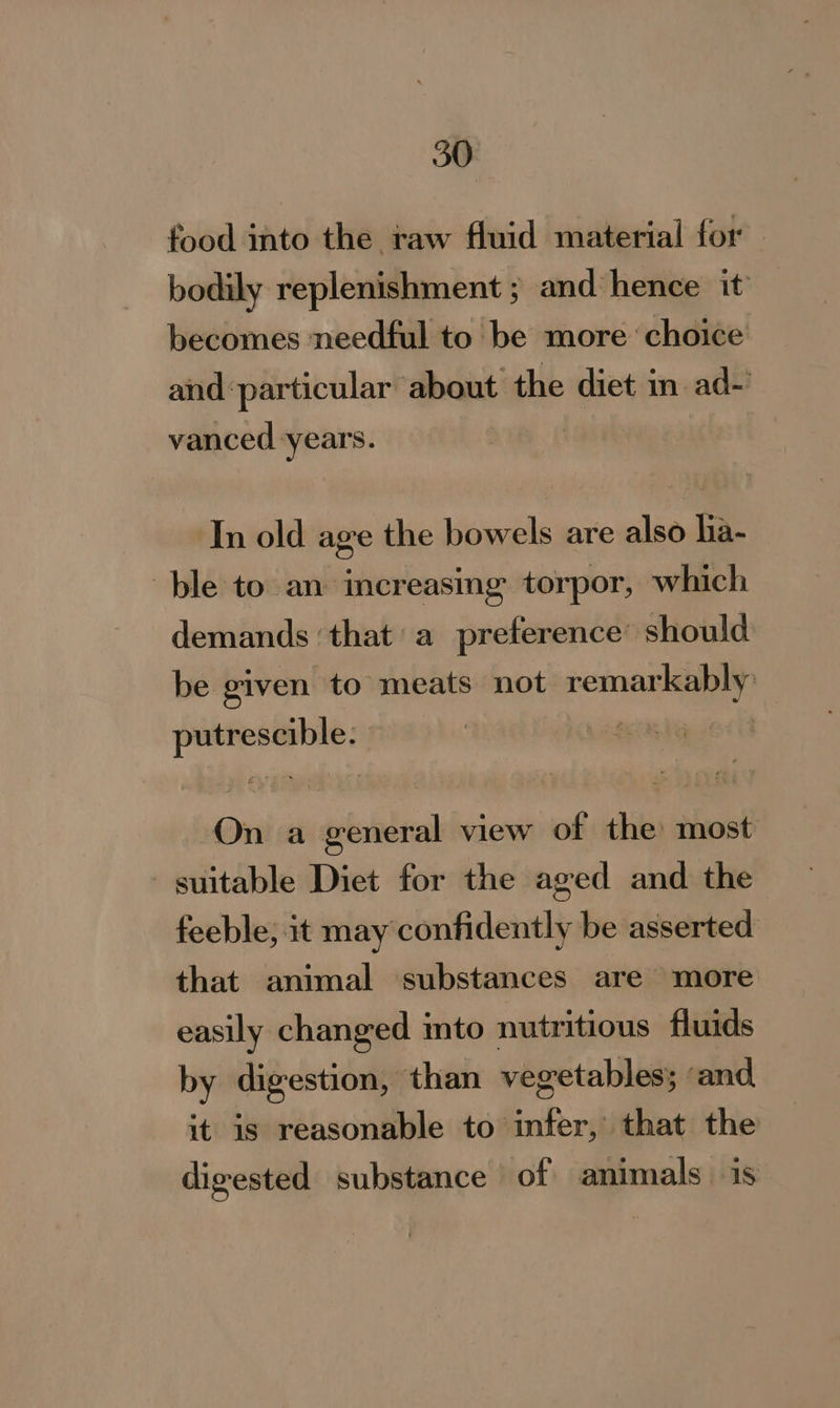 food into the raw fluid material for bodily replenishment ; and hence it becomes needful to be more ‘choice and particular about the diet in ad- vanced years. In old age the bowels are also ha- ble to an increasing torpor, which demands ‘that’ a preference’ should be given to meats not remarkably putrescible. a On a general view of the: most suitable Diet for the aged and the feeble; it may confidently be asserted that animal substances are more easily changed into nutritious fluids by digestion, than vegetables; ‘and it is reasonable to infer, that the digested substance of animals is