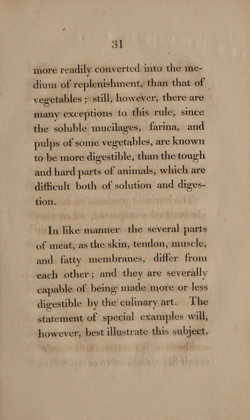 Ot more readily converted into the me- dium of replenishment, tham that of vegetables ; still; however, there are - many exceptions to. this rule, since the soluble mucilages, farina, and pulps of some vegetables, are known to be more digestible, than the tough and hard parts of animals; which are difficult both of solution and diges- tion. © bootie Dionne Tn like: manner the several parts of meat, as the skin, tendon, muscle, and fatty membranes, differ from each other; and they are severally capable of beng made more or less digestible by the culinary art. The statement of special examples will, however, best illustrate this subject.