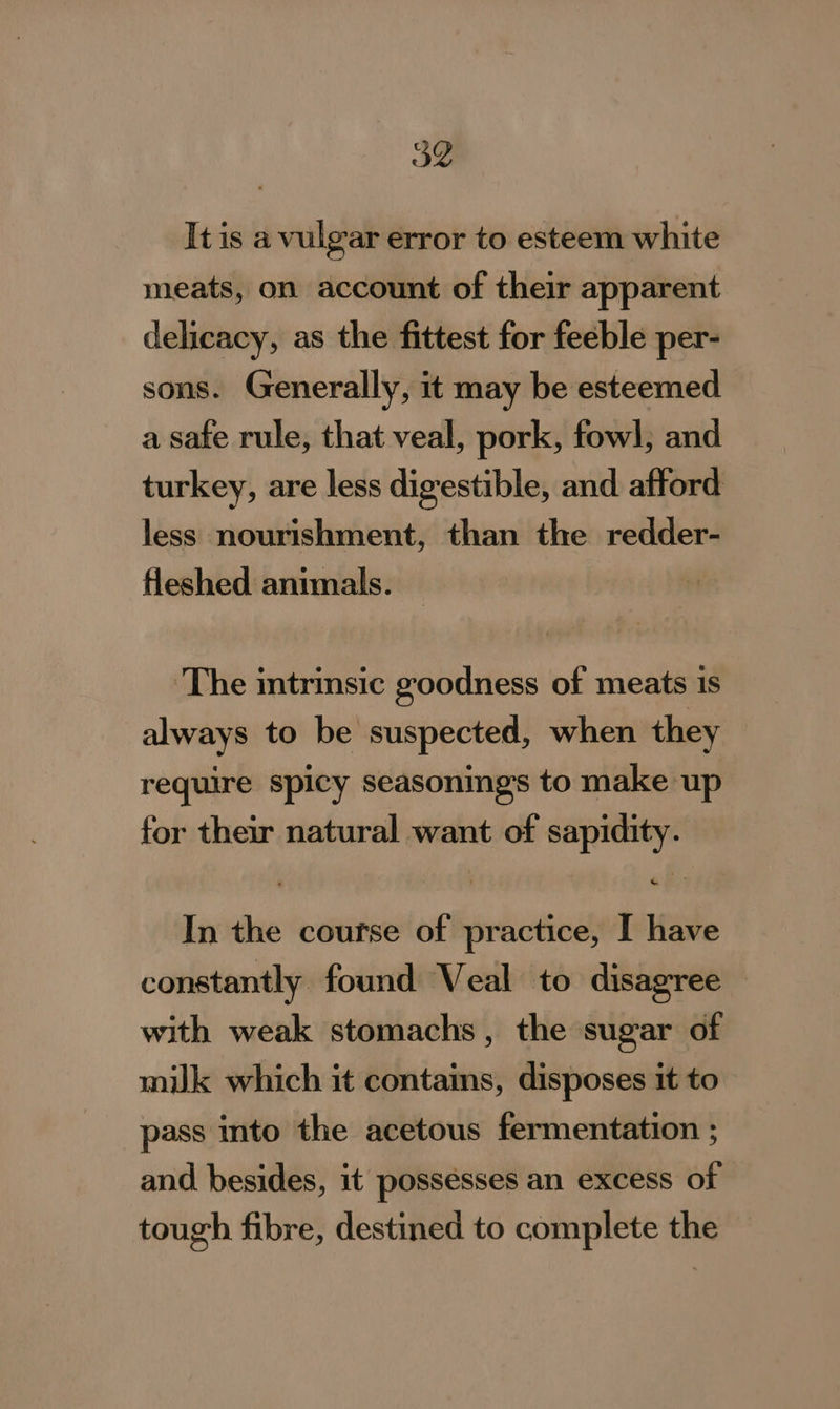 It is a vulgar error to esteem white meats, on account of their apparent delicacy, as the fittest for feeble per- sons. Generally, it may be esteemed a safe rule, that veal, pork, fowl; and turkey, are less digestible, and afford less nourishment, than the redder- fleshed animals. ‘The trinsic goodness of meats 1s always to be suspected, when they require spicy seasonings to make up for their natural want of sapidity. In the course of practice, I have constantly found Veal to disagree with weak stomachs, the sugar of milk which it contains, disposes it to pass into the acetous fermentation ; and besides, it possesses an excess of tough fibre, destined to complete the