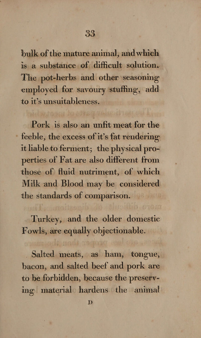 bulk of the mature animal, and which is a substance of. difficult solution. The pot-herbs and. other ‘seasonmg employed for savoury ‘stuffing, add to it’s unsuitableness. Pork is also an unfit meat for the - feeble, the excess of it’s fat rendering it hable to ferment; the physical pro- perties of Fat are also different from those of fluid nutriment, of which Maik and Blood may be considered. the standards of comparison. — Turkey, and the older domestic. Fowls, are equally objectionable. Salted meats, as ham, tongue, bacon, and salted beef and pork are to be forbidden, because the preserv- ing material. hardens the animal D&gt;