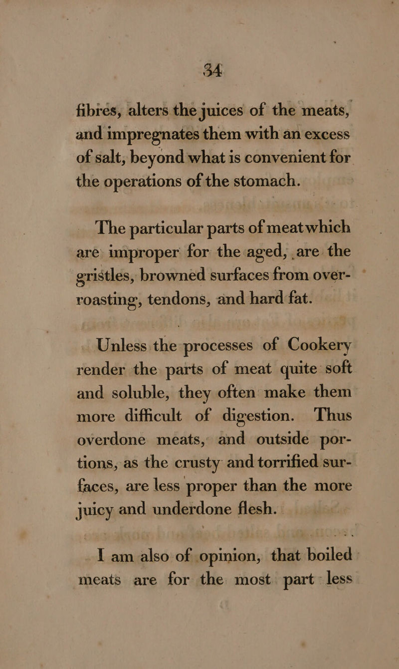 fibrés, alters the juices of the meats, and impregnates them with an excess of salt, beyond what is convenient for the operations of the stomach. The particular parts of meatwhich are improper for the aged, are the gristles, browned surfaces from over- ° roasting, tendons, and hard fat. : Unless the processes of Cookery render the parts of meat quite soft and soluble, they often make them more difficult of digestion. Thus overdone meats, and outside por- tions, as the crusty and torrified sur- faces, are less proper than the more juicy and underdone flesh. I am also of opinion, that boiled: meats are for the most part less