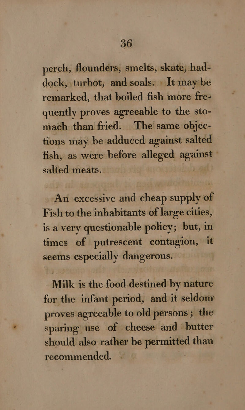 perch, flounders, smelts, skate, had- dock, turbot, and soals. » It may be remarked, that boiled fish more fre- quently proves agreeable to the sto- mach than fried. The same objec- tions may be adduced against salted fish, as were before alleged agamst salted meats. | An excessive and cheap supply of Fish to the mhabitants of large cities, is a very questionable policy; but, m times of putrescent contagion, it seems especially dangerous. Milk is the food destined by nature for the infant period, and it seldom proves agreeable to old persons ; the sparing use of cheese and butter should also rather be fo than — recommended.