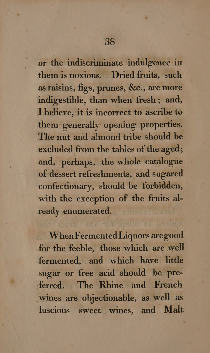 or the indiscrimimate indulgence im them is noxious. Dried fruits, such as raisins, figs, prunes, &amp;c., are more indigestible, than when fresh ; and, I believe, it is incorrect to ascribe to them generally: opening properties. The nut and almond tribe should be — excluded from the tables of the aged; and, perhaps, the whole catalogue of dessert refreshments, and sugared confectionary, should be forbidden, with the exception of the fruits al- ready enumerated. _. WhenFermented Liquors aregood for the feeble, those which are well fermented, and which have little sugar or free acid should be pre- ferred. The Rhine and French ‘wines are objectionable, as well as luscious sweet wines, and Malt