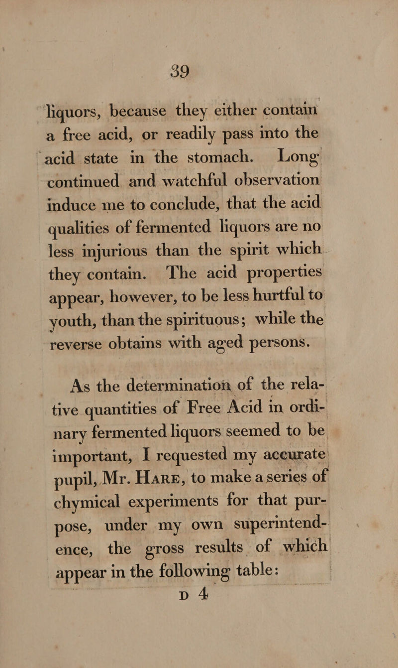 liquors, because they either conta a free acid, or readily pass into the “acid state in the stomach. Long continued and watchful observation induce me to conclude, that the acid qualities of fermented. liquors are no less injurious than the spirit which. they contain. ‘The acid properties appear, however, to be less hurtful to youth, than the spirituous; while the reverse obtains with aged. persons. As the determination of the rela- tive quantities of Free Acid in ordi- nary fermented hquors seemed to be important, I requested my accurate pupil, Mr. Harg, to make a series of chymical experiments for that pur- pose, under my own supermtend- ence, the gross results of which appear in the following table: D 4