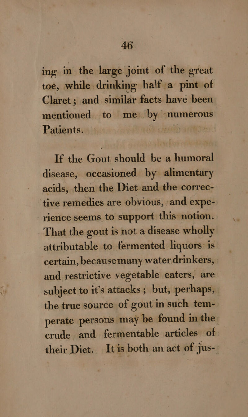 mg imi) the large joint of the great toe, while drinking half a pint of Claret ; and similar facts have been mentioned to me: by ‘numerous Patients. If the Gout should be a humoral disease, occasioned by alimentary acids, then the Diet and the correc- tive remedies are obvious, and expe- -ylience seems to support this: notion. That the gout is not a disease wholly attributable to fermented liquors: is certain, becausemany water drinkers, and restrictive vegetable eaters, are subject to it’s attacks ; but, perhaps, the true source of gout in such tem- perate persons may be found in the crude and. fermentable articles of their Diet. Itis both an act of jus-.