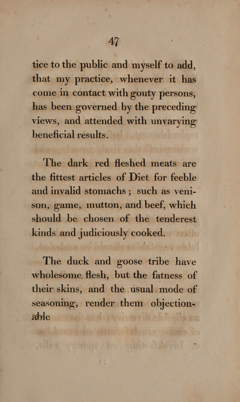 Az tice to the public and myself to add, that my practice, whenever it has come in contact with gouty persons, has been governed by the preceding views, and attended with unvarying beneficial results. | The dark red fleshed meats are the fittest articles of Diet for feeble and invalid stomachs; such as veni- son, game, mutton, and beef, which should be chosen of the tenderest kinds and judiciously cooked. | The duck and goose tribe have wholesome flesh, but the fatness of their skins, and the usual.mode of seasoning, render them objection- able