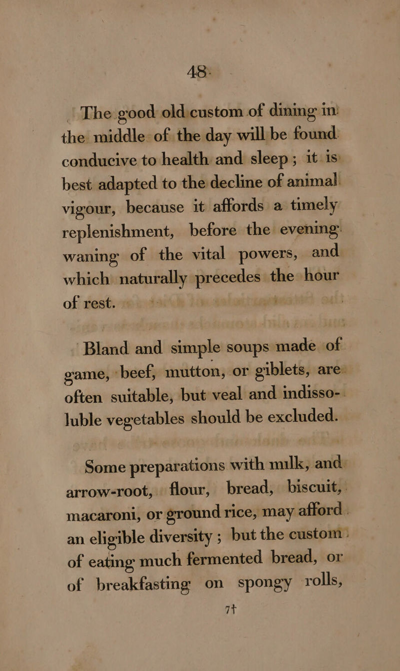 AS: | The good oldicustom of dining im) the middle of the day will be found. conducive to health and sleep ; it is best adapted to the decline of animal. vigour, because it affords a timely replenishment, before the evening. waning of the vital powers, and. which naturally precedes the hour of rest. oi oe oa | Bland and simple soups made of game, -beef, mutton, or giblets, are: often suitable, but veal and indisso-. luble vegetables should be excluded. — Some preparations with milk, and. arrow-root, flour, bread, biscuit, macaroni, or ground rice, may afford | an eligible diversity ; but the custom» of eating much fermented bread, or of breakfastmg on spongy rolls, 77