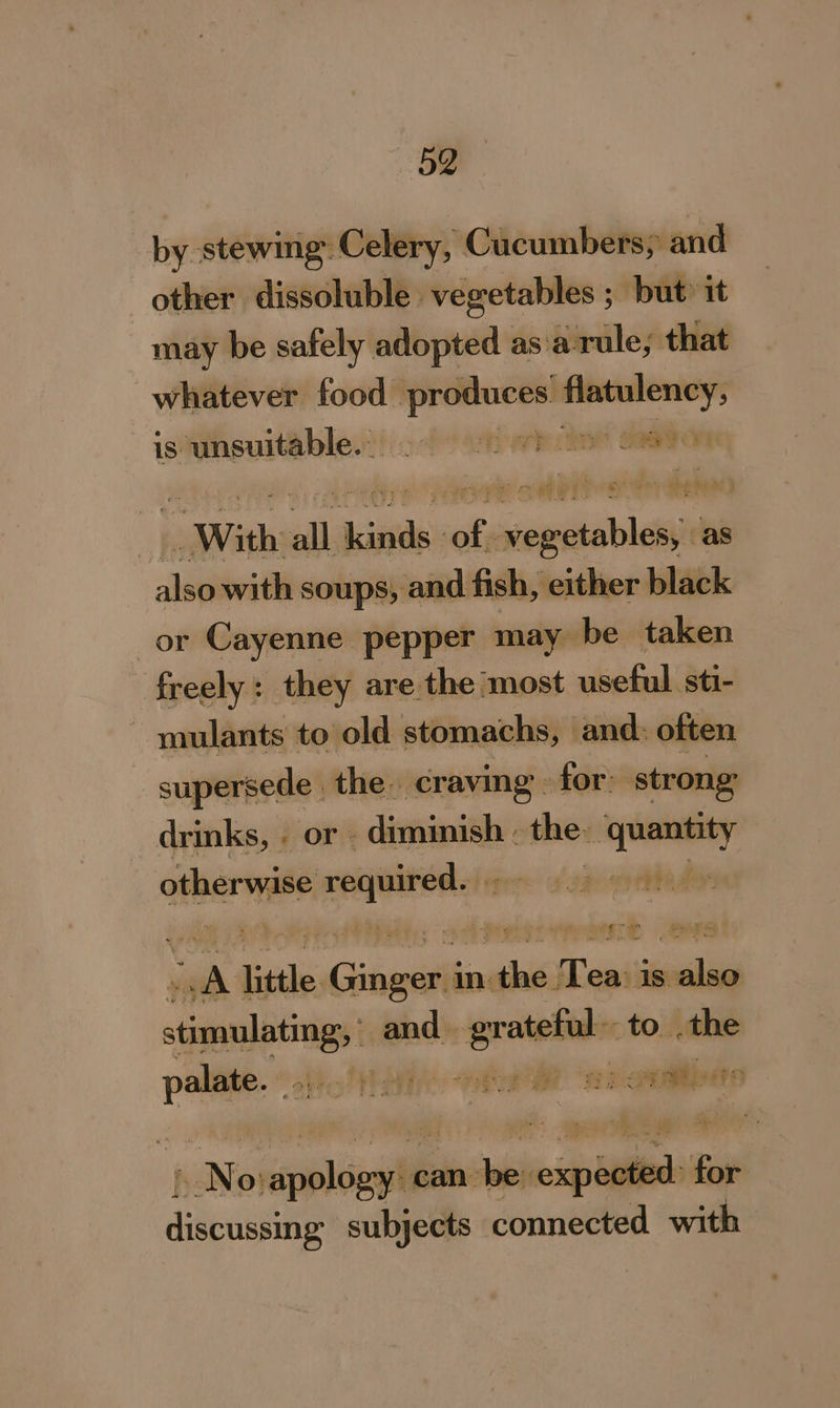 +52 by stewing Celery, Cucumbers; and other dissoluble. vegetables ; ; but» it may be safely adopted as'a- rule; that whatever food pyre I istunsuitable.:) 200 eh eh SO With all kinds of. vegetables, as also with soups, and fish, either black or Cayenne pepper may be taken freely: they are the most useful sti- mulants to old stomachs, and: often supersede | the craving - for: ‘strong drinks, « or diminish - the: me pss otherwise required. pha d ie little Gitar in wait Teas is. een stimulating and. pa to .the se abo lt aih Rat “aa onmtiiete wane eppliegiih can ai or - dideassse subjects connected with