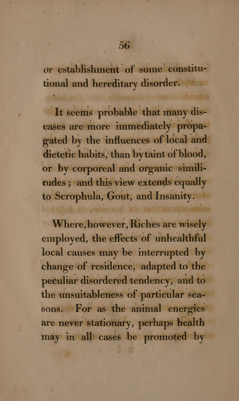 or establishment of some constitu- — tional and — disorder. Nes. diy seems: probable. that many dis- eases are’ more immediately’ propa- gated by the influences of local and dietetic habits, than by taint of blood, or by corporeal and organic’ ‘simili- tudes ; and this view extends equally to erent - Instinityon a WEDS Qo ) be Where; Heivevel, Riches are wisely employed, the effects of unhealthful local causes may be interrupted by change of residence, ‘adapted to the peculiar disordered tendency, and to the unsuitableness of particular seas sons. For as the animal energies: are never stationary, perhaps health may in all) cases be’ promoted by l