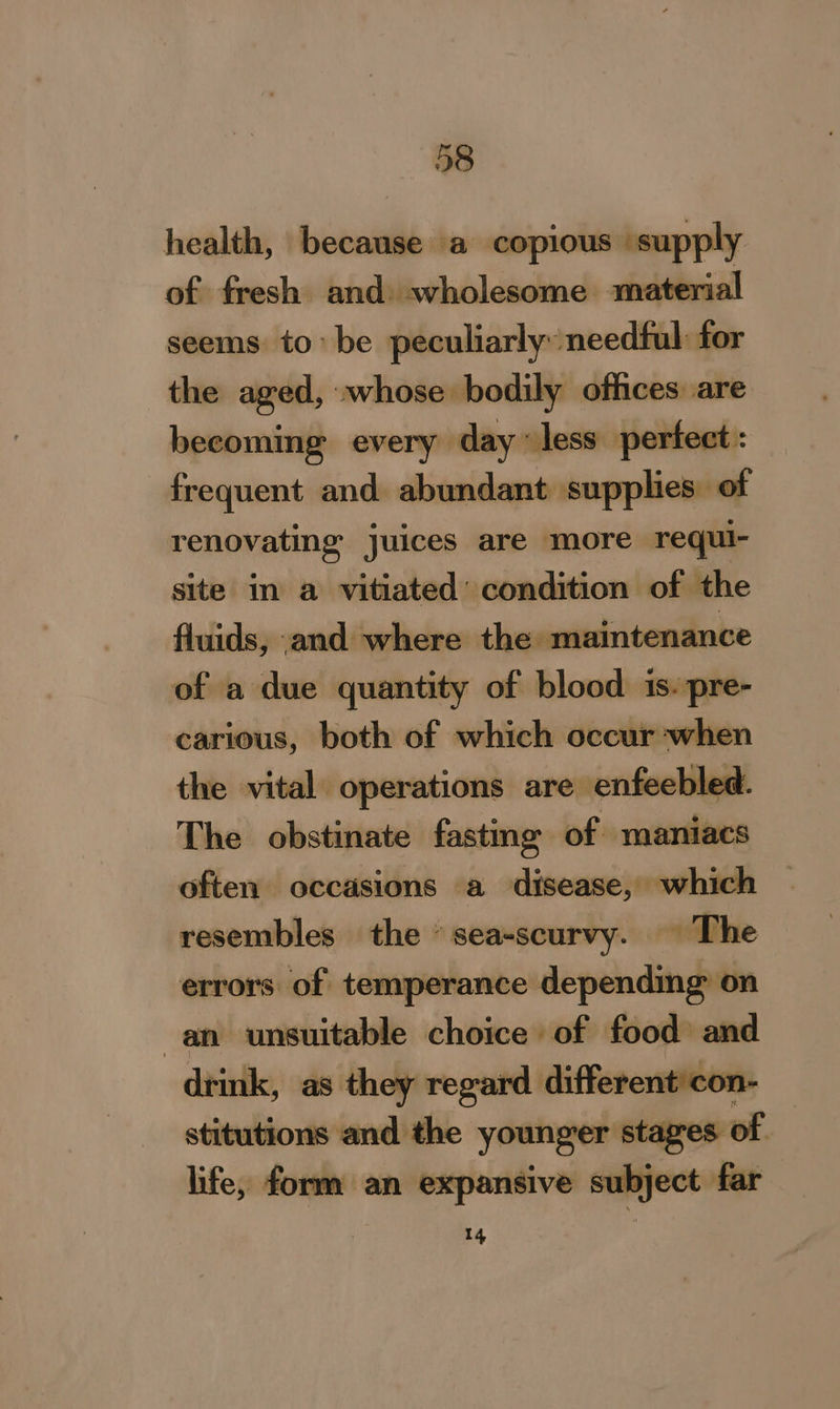 —«658 health, because a copious ‘supply of fresh and wholesome material seems tobe peculiarly needful: for the aged, whose bodily offices. are becoming every day less perfect: frequent and abundant supplies of renovating juices are more requi- site in a vitiated’ condition of the fluids, and where the _maintenance of a due quantity of blood is. pre- carious, both of which occur when the vital operations are enfeebled. The obstinate fastmg of maniacs often occasions a disease, which resembles the ‘sea-scurvy. The errors of temperance depending on an unsuitable choice of food and drink, as they regard. different'con- stitutions and the younger stages of life, form an expansive subject far 14