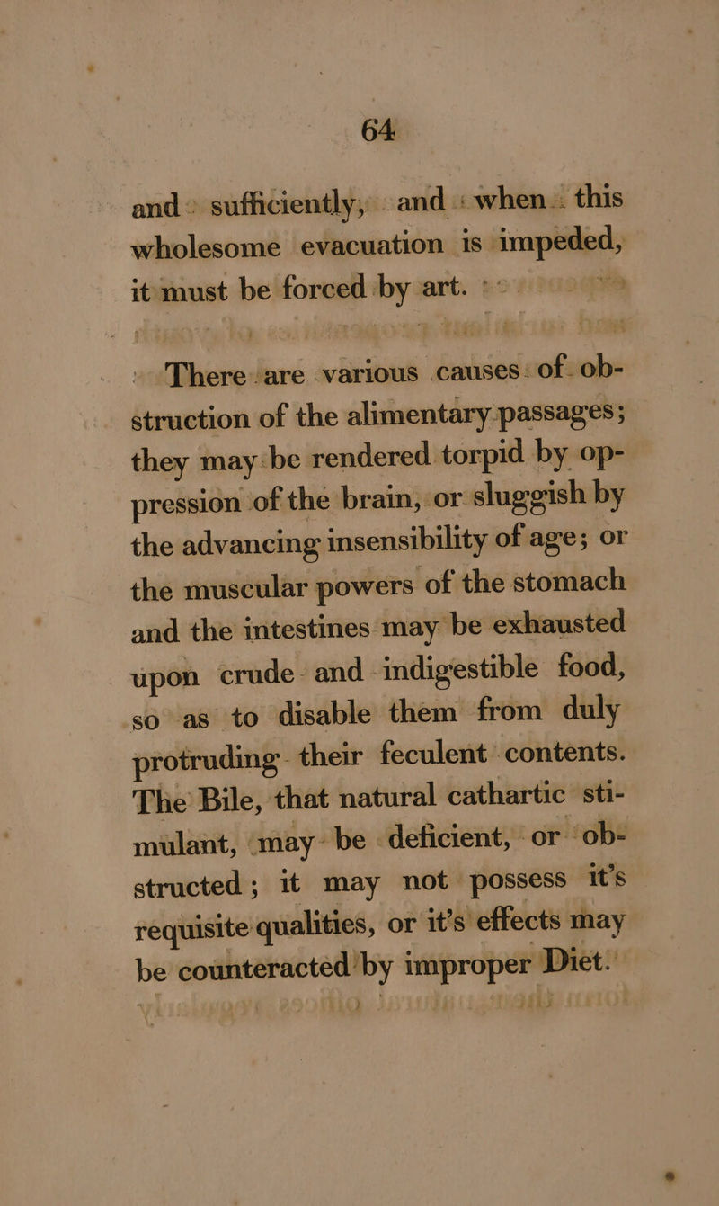 and sufficiently, and : when. this wholesome evacuation is impeded, it must be forced by art. °~— | . There are various causes: of. ob- struction of the alimentary passages; they may be rendered torpid by op- pression of the brain, or sluggish by the advancing insensibility of age; or the muscular powers of the stomach and the intestines may be exhausted upon crude. and indigestible food, so as to disable them from duly protruding: their feculent contents. The Bile, that natural cathartic sti- mulant, may~ be - deficient, or ob- structed; it may not possess it’s requisite qualities, or it’s effects may be counteracted by improper Diet: ) rl