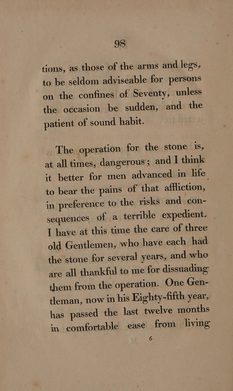 tions, as those of the arms and legs, to be seldom adviseable for persons on the confines of Seventy, unless the occasion be sudden, and the patient of sound habit. The operation for the stone 1s, at all times, dangerous ; and I think ‘+ better for men advanced in life to bear the pains of that affliction, in preference to the risks and con- sequences of a terrible expedient- I have at this time the care of three old Gentlemen, who have each had the stone for several years, and who are all thankful to me for dissuading them from the operation. One Gen- tleman, now in his Kighty-fifth year, has passed the last twelve months in comfortable ease from living state