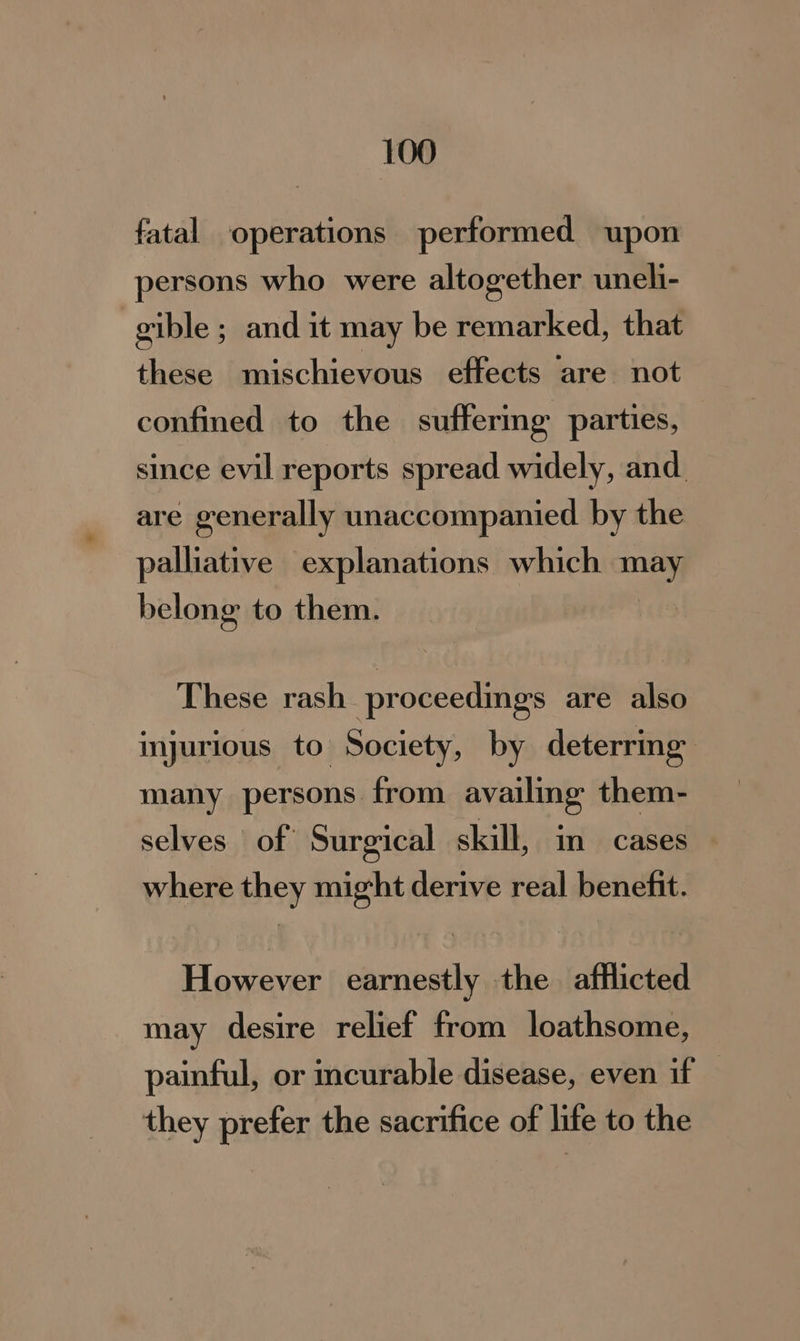 fatal operations performed upon persons who were altogether uneli- gible ; and it may be remarked, that these mischievous effects are not confined to the suffermg parties, since evil reports spread widely, and. are generally unaccompanied by the palliative explanations which may belong to them. These rash proceedings are also injurious to Society, by deterring many persons from availing them- selves of Surgical skill, in cases where they might derive real benefit. However earnestly the afflicted may desire relief from loathsome, painful, or curable disease, even if — they prefer the sacrifice of life to the