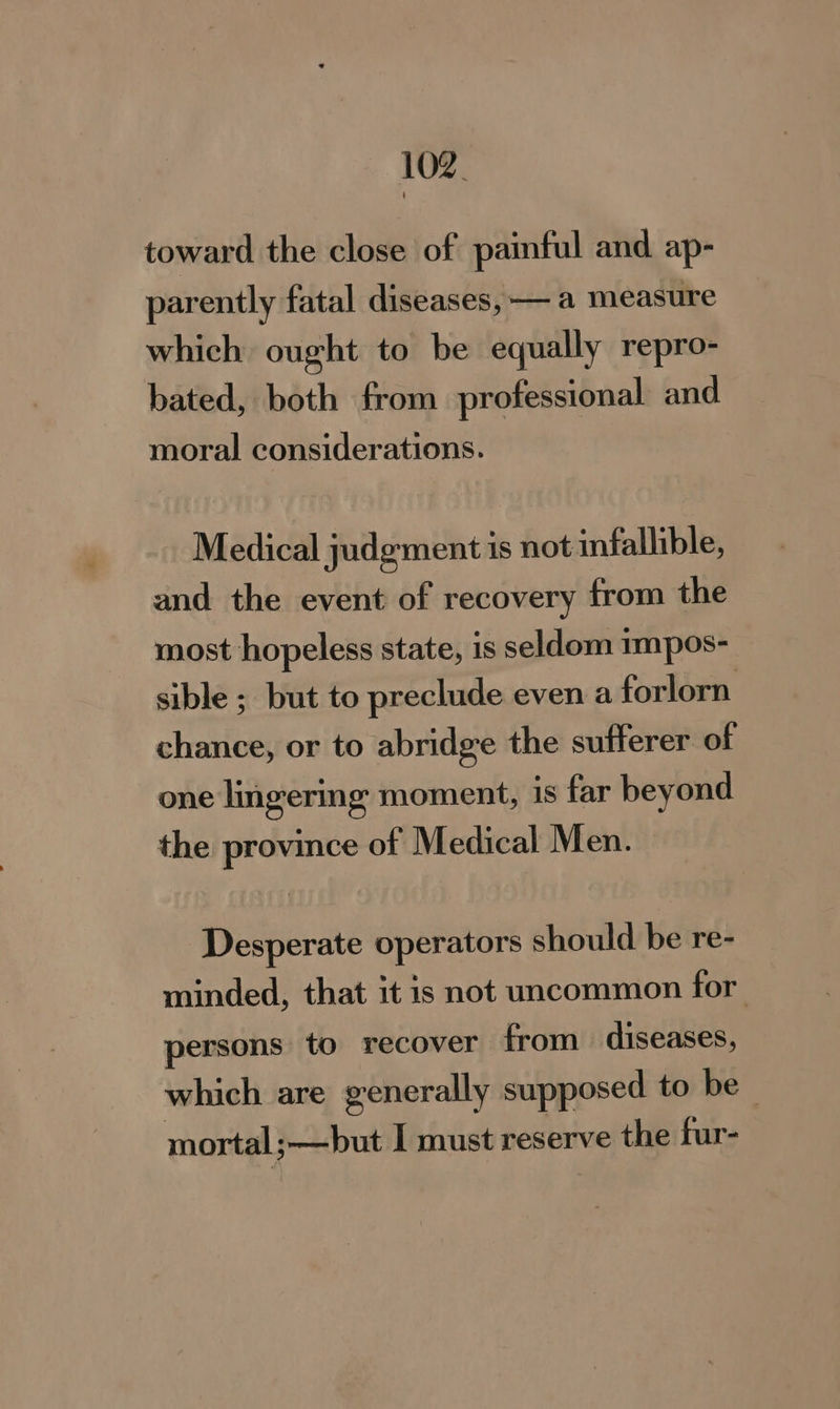 toward the close of painful and ap- parently fatal diseases, — a measure which ought to be equally repro- bated, both from professional and moral considerations. Medical judgment is not infallible, and the event of recovery from the most hopeless state, is seldom impos- sible ; but to preclude even a forlorn chance, or to abridge the sufferer of one lingermg moment, is far beyond the province of Medical Men. Desperate operators should be re- minded, that it is not uncommon for persons to recover from diseases, which are generally supposed to be mortal; but I must reserve the fur-