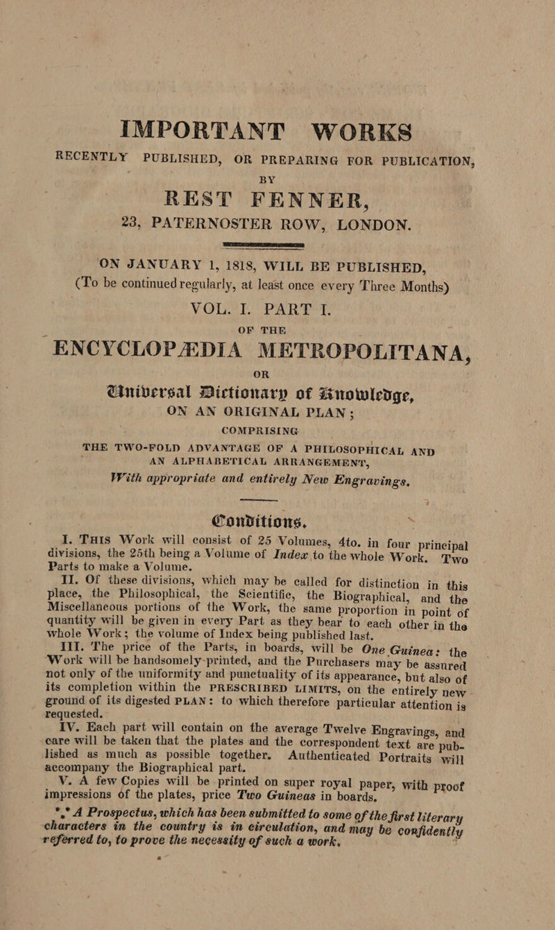 IMPORTANT WORKS RECENTLY PUBLISHED, OR PREPARING FOR PUBLICATION, , . B REST FENNER, 23, PATERNOSTER ROW, LONDON. ON JANUARY 1, 1818, WILL BE PUBLISHED, (To be continued regularly, at least once every Three Months) 7 VOUCL PART T. ENCYCLOPEDIA METROPOLITANA, Ciniversal Dictionary of uowledge, ON AN ORIGINAL PLAN ; COMPRISING THE TWO-FOLD ADVANTAGE OF A PHILOSOPHICAL AND ' AN ALPHABETICAL ARRANGEMENT, With appropriate and entirely New Engravings. Conditions, F I. THIS Work will consist of 25 Volumes, 4to. in four principal divisions, the 25th being a Volume of Indewx to the whole Work. Two Parts to make a Volume. II. Of these divisions, which may be ealled for distinction in this place, the Philosophical, the Scientific, the Biographical, and the Miscellaneous portions of the Work, the same proportion in point of quantity will be given in every Part as they bear to each other in the whole Work; the volume of Index being published last. III. The price of the Parts, in boards, will be One Guinea: the Work will be handsomely-printed, and the Purchasers may be asstired not only of the uniformity and punctuality of its appearance, but also of its completion within the PRESCRIBED LIMITS, on the entirely new ground of its digested PLAN: to which therefore particular attention is requested. IV. Each part will contain on the average Twelve Engravings, and care will be taken that the plates and the correspondent text are pub- lished as much as possible together. Authenticated Portraits will accompany the Biographical part. V. A few Copies will be printed on super royal paper, with proof impressions of the plates, price Two Guineas in boards, * A Prospectus, which has been submitted to some of the first literary characters in the country is in circulation, and may be confidently referred to, to prove the necessity of such a work. °