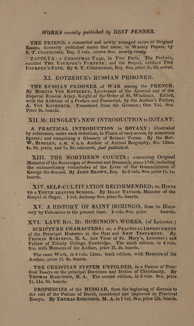 THE FRIEND, a connected and newly arranged series of Original Essays, formerly published under that name, in Weekly Papers, by S. T. COLERIDGE, Esq. 3 vols. crown 8vo. nearly ready. “ZAPOLYA: a CHRISTMAS TALE, in Two Parts. The Prelude, entitled THe UsurPER’s FoRTUNE; and the Sequel, entitled THE USURPER’S FATE. By S. I’. COLERIDGE, Esq. 8vo. price 5s. 6d. sewed. XI KOTZEBUE’s RUSSIAN PRISONER. “THE RUSSIAN PRISONER of WAR among the FRENCH. By Moritz Von KorTzesur, Lieutenant of the General and of the Imperial Russian Army, Knight of the Order of St. Wladimir. Edited, with the Addition of a Preface and, Postscript, by the Author’s Father, A. Von Korzesuk. ‘Translated from the German; One Vol. 8vo. Price 9s. boards, XII. Mr. BINGLEY’s NEW INTRODUCTION toBOTANY. A PRACTICAL INTRODUCTION to BOTANY; illustrated by references, under each definition, to Plants of easy access, by numerous figures; and comprising a Glossary of Botanic Terms. By the Rev. W. BINGLEY; A.M. F.L.S. Author of Animal Biography, &amp;c. 12ma, 4s. 6d. plain, and 7s. 6d. coloured, just published. XIII. THE NORTHERN COURTS; containing Original Memoirs of the Sovereigns of Sweden and Denmark, since 1766, including | the extraordinary vicissitudes of the Lives of the Grandchildren of George the Second. By JOHN BROWN, Esq. In 2 vols. 8vo. price 11. 1s. boards. XIV. SELF-CULTIVATION RECOMMENDED; or, Hints To A YOUTH LEAVING ScHooL. By IsaAc TAYLOR, Minister of the Gospel at Ongar. 1 vol. foolscap 8vo. price 6s. boards. XV. A HISTORY OF SAINT DOMINGO, from its Disco- very by Columbus to the present time. 2vols. 8vo. price boards. XVI. LATE Rev. Mr. ROBINSON’s WORKS, (of Leicester.) SCRIPTURE CHARACTERS; or, a PRACTICAL IMPROVEMENT of the Principal, Histories in the OLD and NEW TESTAMENT. By THOMAS ROBINSON, M. A. late Vicar of St. Mary’s, Leicester; and Fellow of Trinity College, Cambridge. The ninth edition, in 4 vols, Svo. with Memoirs of the Author, price 21, 2s. boards. ‘The same Work, in4 vols. 12mo. tenth edition, with Memoirs of the Author, price ll. 8s. boards. THE CHRISTIAN SYSTEM UNFOLDED, ina Course of Prac- tical Essays on the principal Doctrines and Duties of Christianity, By THOMAS ROBINSON, M.A. ‘The second edition, in 3 vols. 8vo. price 11. 11s. 6d. boards. : PROPHECIES of the MESSIAH, from the beginning of Genesis to the end of the Psalms of David, considered and improved in Practical