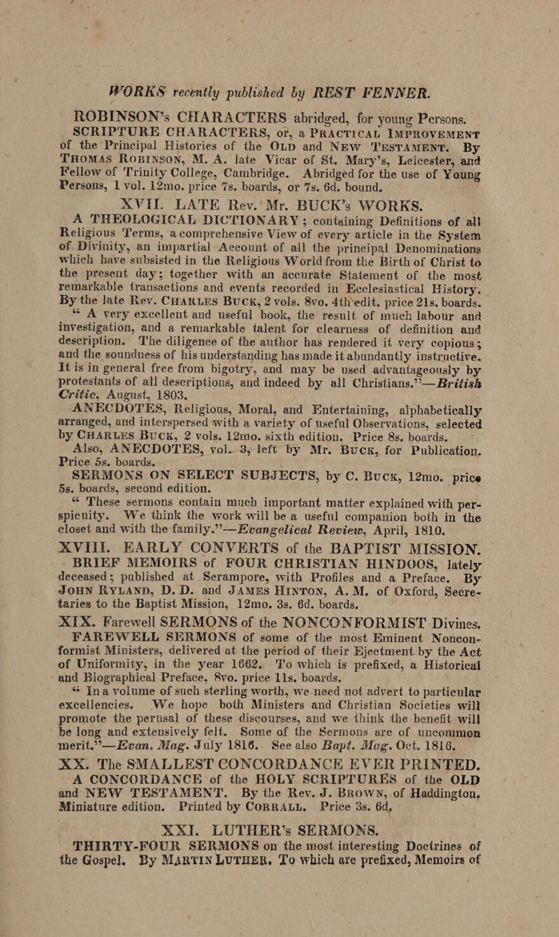 ROBINSON’s CHARACTERS abridged, for young Persons. SCRIPTURE CHARACTERS, or, a PRACTICAL IMPROVEMENT of the Principal Histories of the OLD and NEW TESTAMENT. By THOMAS ROBINSON, M. A. late Vicar of St. Mary’s, Leicester, and Fellow of ‘Trinity College, Cambridge. Abridged for the use of Young Persons, 1 vol. 12mo. price 7s. boards, or 7s. 6d. bound. XVIT. LATE Rev.'Mr. BUCK’s WORKS. A THEOLOGICAL DICTIONARY; containing Definitions of all Religious Terms, a comprehensive View of every article in the System of Divinity, an impartial Account of all the principal Denominations which have subsisted in the Religious World from the Birth of Christ te the present day; together with an accurate Statement of the most remarkable transactions and events recorded in Ecclesiastical History. By the late Rev. CHARLES BUCK, 2 vols. 8vo. 4th edit. price 21s. boards. “ A very excellent and useful book, the result of much labour and investigation, and a remarkable talent for clearness of definition and description. The diligence of the author has rendered it very copious; and the soundness of his understanding has made it abundantly instructive. It is in general free from bigotry, and may be used advantageously by protestants of all descriptions, and indeed by all Christians.”—British Critic, August, 1803. ANECDOTES, Religious, Moral, and Entertaining, alphabetically arranged, and interspersed with a variety of useful Observations, selected by CHARLES Buck, 2 vols. 12mo. sixth edition. Price 8s. boards. Also, ANECDOTES, vol. 3, left by Mr. Bucx, for Publication. Price 5s. boards. SERMONS ON SELECT SUBJECTS, by C. Buck, 12mo. price 5s. boards, second edition. : “ ‘These sermons contain much important matter explained with per- spicuity. We think the work will be a useful companion both in the closet and with the family.”— Evangelical Review, April, 1810. XVIII. EARLY CONVERTS of the BAPTIST MISSION. - BRIEF MEMOIRS of FOUR CHRISTIAN HINDOOS, lately deceased; published at Serampore, with Profiles and a Preface. By JOHN RYLAND, D. D. and JAMEs Hinron, A.M. of Oxford, Secre- taries to the Baptist Mission, 12mo. 3s. 6d. boards. XIX. Farewell SERMONS of the NONCONFORMIST Divines. FAREWELL SERMONS of some of the most Eminent Noncon- formist Ministers, delivered at the period of their Ejectment by the Act of Uniformity, in the year 1662. ‘T'o which is prefixed, a Historical -and Biographical Preface, 8vo. price lls. boards. ** Ina volume of such sterling worth, we-need not advert to particular excellencies. We hope both Ministers and Christian Societies will promote the perusal of these discourses, and we think the benefit. will be long and extensively felt. Some of the Sermons are of uncommon merit.”,— Evan. Mag. July 1816.. See also Bapt. Mag. Oct. 1816. XX. The SMALLEST CONCORDANCE EVER PRINTED. A CONCORDANCE of the HOLY SCRIPTURES of the OLD and NEW TESTAMENT. By the Rev. J. Brown, of Haddington, Miniature edition. Printed by CORRALL. Price 3s. 6d, : XXII. LUTHER’s SERMONS. THIRTY-FOUR SERMONS on the most interesting Doctrines of the Gospel. By MARTIN LUTHER. To which are prefixed, Memoirs of