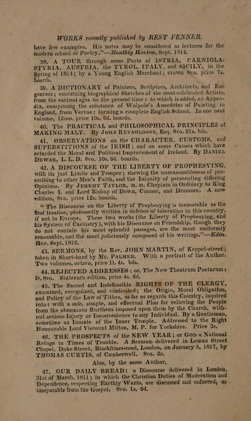 have few examples. His notes may be considered as lectures for the modern school of Poetry.”—Monthly Review, Sept. 1814. 38. A TOUR through some Parts of ISTRIA, CARNIOLA, STYRIA. AUSTRIA, the TYROL, ITALY, and SICILY, in ibe gerne of 1814; by a Young English Merchant; crown 8vo. price 7s. oards. 39, A DICTIONARY of Painters, Sculptors, Architects, and En- gravers; containing biographical Sketches of the most celebrated Artists, from the earliest ages to the present time : to which is added, an Appen- dix, comprising the substance of Walpole’s Anecdotes of Painting im England, from Vertue: forming a complete English School. In one neat velume, 12mo. price 10s. 6d. boards. 40. The PRACTICAL and PHILOSOPHICAL PRINCIPLES of MAKING MALT. By JoHn REYNOLDSON, Esq. 8vo. 21s. bds. 41. OBSERVATIONS on the CHARACTER, CUSTGMS, and SUPERSTITIONS of the IRISH; aud on some Causes which have retarded the Moral and Political Improvement of Ireland. By DANIEL Dewar, L.L. D. 8vo. 10s. 6d. boards. . 42. A DISCOURSE OF THE LIBERTY OF PROPHESYING, with its just Limits and Temper; shewing the unreasonableness of pre- scribing to other Men’s Faith, and the Iniguity of persecuting differing Opinions. By JEREMY TAYLOR, D. D. Chaplain in Ordinary to King Charles I. and Lord Bishop of Down, Connor, and Dromore. A new edition, Svo. price 12s. boards. “ The Discourse on the Liberty of Prophesying is memorable as the first treatise, pfofessedly written in defence of toleration in this country, if not in Europe. These two works (the Liberty of Propbesying, and bis System of Casuistry), with his Discourse on Friendship, though they do not contain his most splendid passages, are the most uniformly reasonable, and the most judiciously composed of his writings.”—Hdin. Rev. Sept. 1816. ° 43. SERMONS, by the Rev. JOHN MARTIN, of Keppel-street; taken in Short-hand by Mr. PALMER. With a portrait of the Author. Two volumes, octavo, price 1]. 4s. bds. 44. REJECTED ADDRESSES ; or, The New Theatrum Poetarum: fe. 8vo. Sixteenth edition, price 4s. 6d. 45. The Sacred and Indefeasible RIGHTS OF THE CLERGY, | examined, recognized, and vindicated; the “Origin, Moral Obligatton, » and Policy of the Law of Tithes, as far as regards this Country, inquired into: with a safe, simple, and effectual Plan for relieving the People from the obnoxious Burthens imposed upon them by the Chureh, with- out serious Injury or Inconvenience to any Individual. By a Gentleman, sometime an Inmate of the Inner Temple. Addressed to the Right Honourable Lord Viscount Milton, M. P. for. Yorkshire. Price 3s. 46. THE PROSPECTS of the NEW YEAR; or Gop a National Refuge in Times of Trouble. A Sermon, delivered in Leman Street “Chapel, Duke Street, Blackfriars-road, London, on January 5, 1817, by THOMAS CURTIS, of Camberwell. 8vo. 2s. Also, by the same Author, 47. OUR DAILY BREAD: a Discourse delivered in London, 31st of March, 1811; in which the Christian Duties of Moderation and Dependence, respecting Earthly Wants, are discussed and enforced; as - inseparable from the Gospel. 8vo. 1s. 6d.