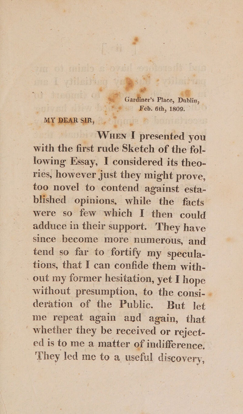 e Pa Ng : q 2 &amp; ® ial i 4 : | i . Cap ier’s Place, Dublin, a eae) Keb: 6th, 1809. — we ~ &gt; bd Wuen I presented you with the first rude Sketch of the fol- lowing Essay, 1 considered its theo- ries, however just they might prove, too novel to contend against esta- blished opinions, while the facts were so few which I then could adduce in their support. They have since become more numerous, and tend so far to fortify my specula- tions, that I can confide them with- - out my former hesitation, yet I hope without presumption, to the consi- deration of the Public. But let me repeat again and again, that ' whether they be received or reject- ed is to me a matter of indifference, They led me to a useful discovery,