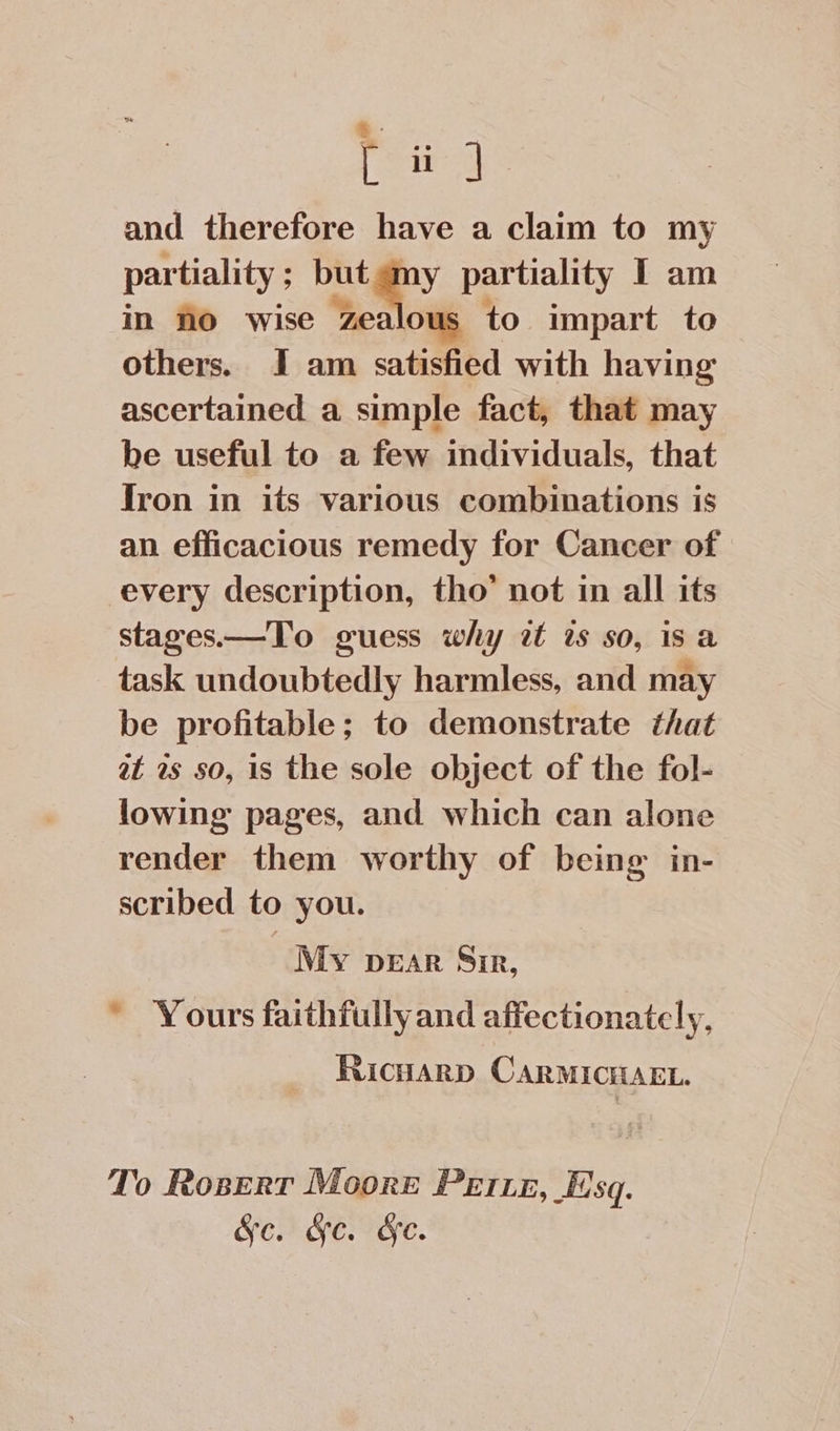 .. [a] and therefore have a claim to my partiality ; ; but any partiality I am in no wise zealous to impart to others. I am satisfied with having ascertained a simple fact, that may be useful to a few individuals, that Jron in its various combinations is an efficacious remedy for Cancer of every description, tho’ not in all its stages.—To guess why it is so, is a task undoubtedly harmless, and may be profitable; to demonstrate that at 2s so, is the sole object of the fol- lowing pages, and which can alone render them worthy of being in- scribed to you. My pear Sir, * Yours faithfully and affectionately, Ricuarp CARMICHAEL. To Rosert Moore Perret, Esq. &amp;§c. &amp;c. &amp;e.