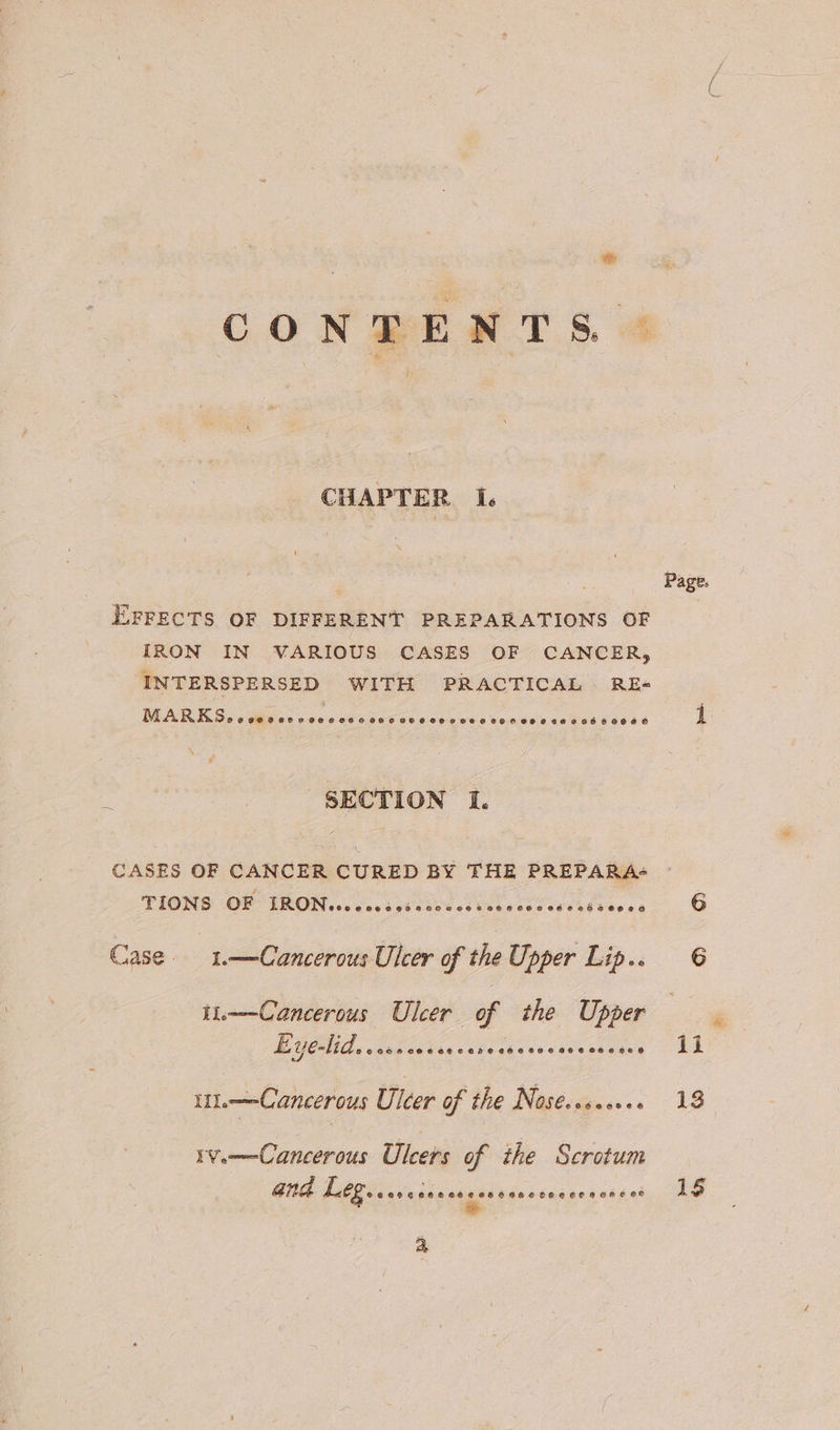 We CONTENTS &amp; CHAPTER I. 4 EFFECTS OF DIFFERENT PREPARATIONS OF IRON IN VARIOUS CASES OF CANCER, INTERSPERSED WITH PRACTICAL RE« PRP Oe an sisson sca co echo bis Verano shiva uae SECTION I. CASES OF CANCER CURED BY THE PREPARA- TIONS OF TION ces v.00 bad ties ce Vee Ces CCC KE FOe ce Case. 1.——-Cancerous Ulcer of the Upper Lip.. ii——Cancerous Ulcer of the Upper LL YCHI Ls casc cs bieveivcheresseesseace i—Cancerous Ulcer of the Nosé..secee ive——-Cancerous Ulcers of the Scrotum GNA LO. areicrsracssoecenssecessss * P ages 1S