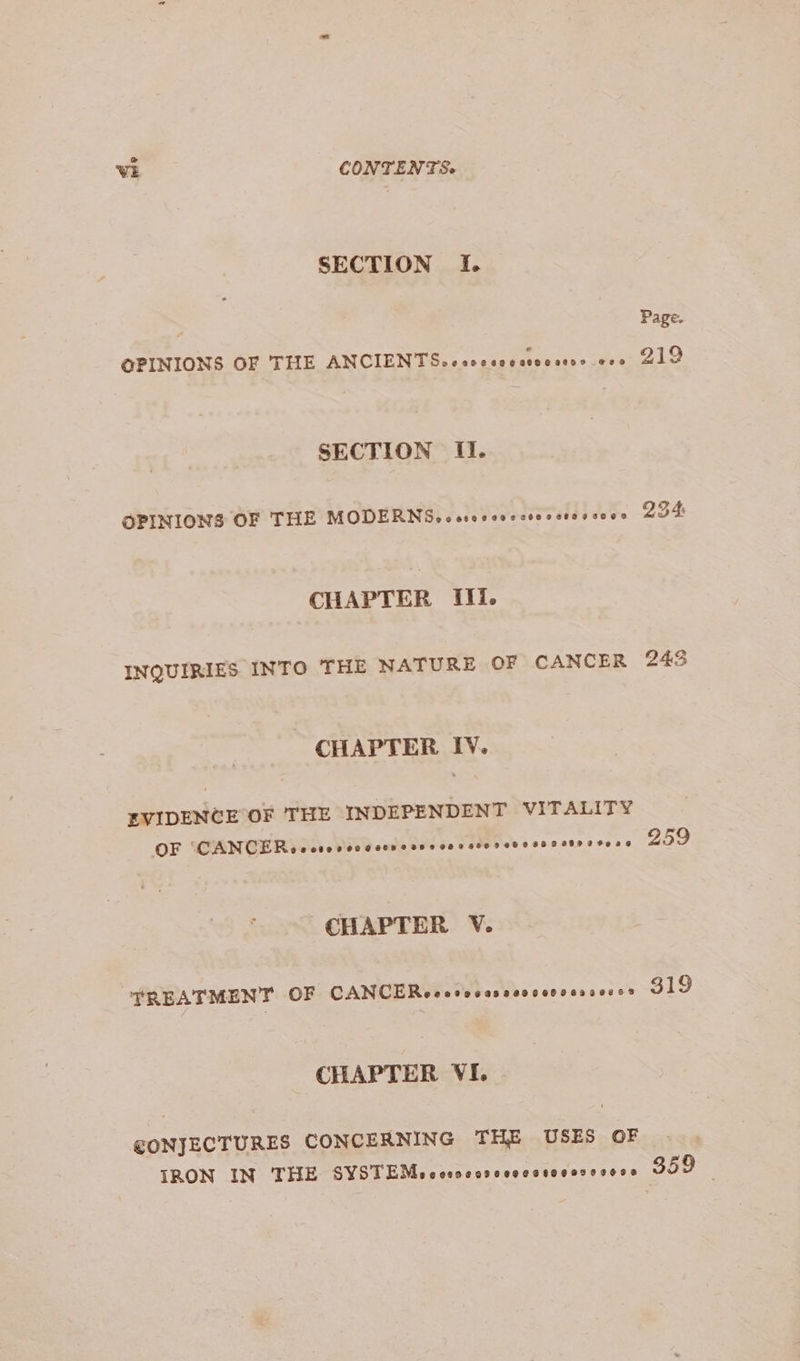 SECTION If. Page. OPINIONS OF THE ANCIENTS .ceccsocctecsees coe 219 SECTION II. OPINIONS OF THE MODERN5Soc seo eevee ceesctocsoge 234: CHAPTER Ili. INQUIRIES INTO THE NATURE OF CANCER 245 CHAPTER IV. EVIDENCE OF THE INDEPENDENT VITALITY OF CANCE Ro ccsevcecccesesc ces sco sede saeserrteons 959 CHAPTER V. TREATMENT OF CANCERecccocesvccccovessescs 319 CHAPTER VI. @ONJECTURES CONCERNING THE USES OF IRON IN THE SYSTEMocesocesccecosoeoscsese 359