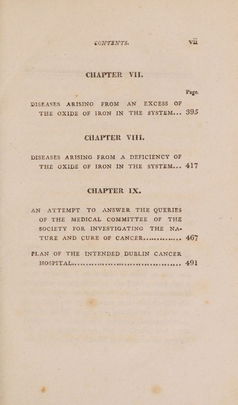 CHAPTER VII. DISEASES ARISING FROM AN EXCESS OF THE OXIDE OF IRON IN THE SYSTEM..-« CHAPTER VIII... DISEASES ARISING FROM A DEFICIENCY OF THE OXIDE OF IRON IN THE SYSTEM...« CHAPTER IX. AN ATTEMPT TO ANSWER THE QUERIES SGCIETY FOR INVESTIGATING THE NAs« TURE AND CURE GF CANCER oeccoccosccsce oD Page. 395 417