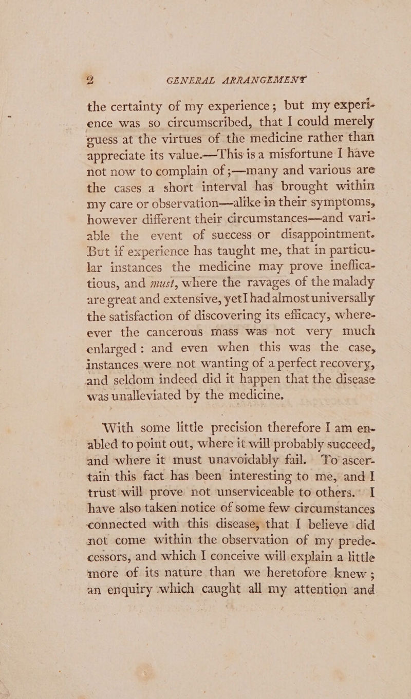 the certainty of my experience; but my experi- ence was so circumscribed, that I could merely guess at the virtues of the medicine rather than appreciate its value.—This is a misfortune I have not now to complain of ;—many and various are the cases a short interval has brought within my care or observation—alike im their symptoms, however different their circumstances—and vari- able the event of suecess or disappointment. But if experience has taught me, that in particu- lar instances the medicine may prove ineflica- tious, and must, where the ravages of the malady are great and extensive, yet] had almost universally the satisfaction of discovering its efficacy, where- ever the cancerous mass was not very much enlarged: and even when this was the case, instances were not wanting of a perfect recovery, and seldom indeed did it happen that the disease was unalleviated by the medicine. With some little precision therefore I am en- abled to point out, where it will probably succeed, and where it must unavoidably fail. ‘Fo ascer- tain this fact has been interesting to me, and J trust will prove not unserviceable to others.” I have also taken notice of some few circumstances connected with this disease, that I believe did not come within the observation of my prede. cessors, and which I conceive will explain a little more of its nature than we heretofore knew ; an enquiry which caught all my attention and